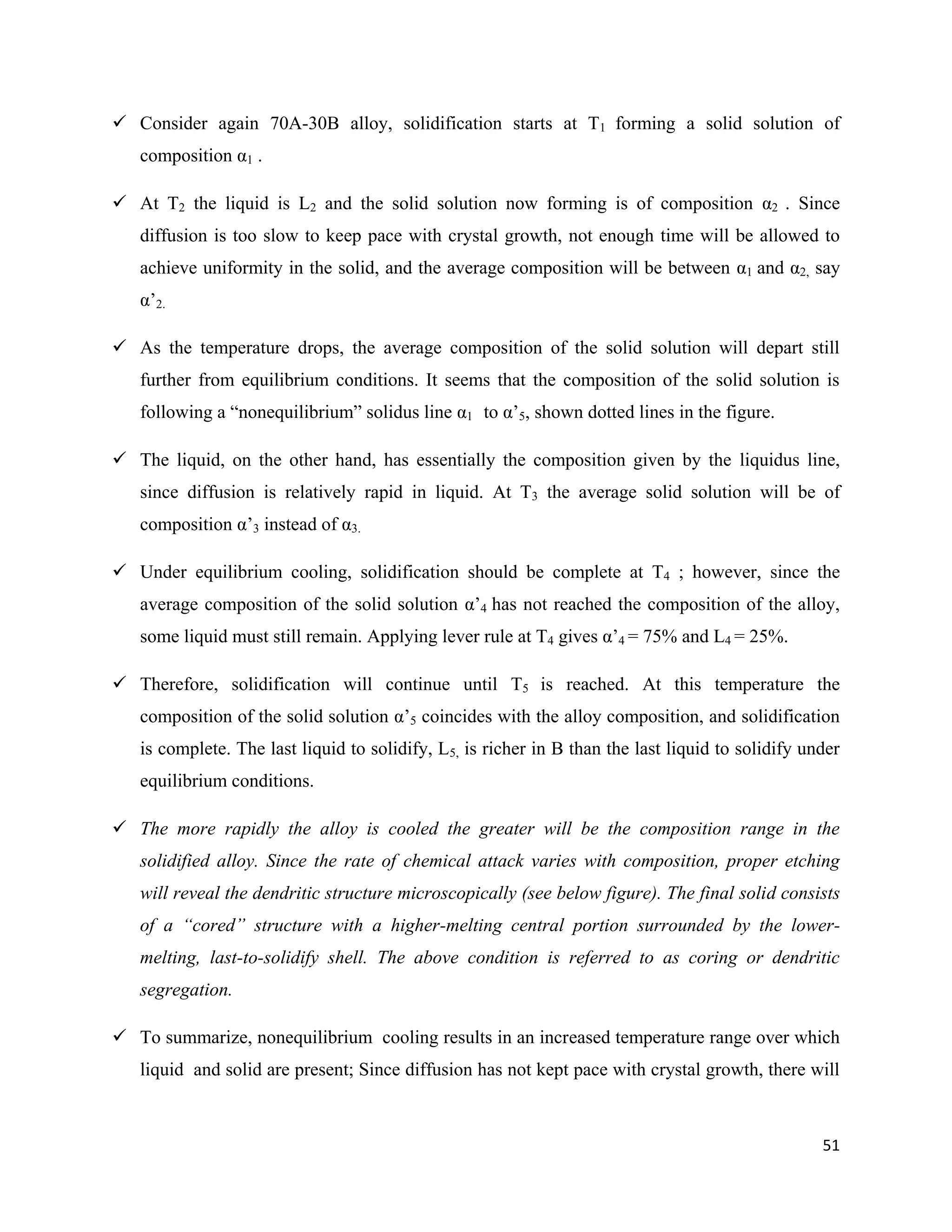 51
 Consider again 70A-30B alloy, solidification starts at T1 forming a solid solution of
composition α1 .
 At T2 the liquid is L2 and the solid solution now forming is of composition α2 . Since
diffusion is too slow to keep pace with crystal growth, not enough time will be allowed to
achieve uniformity in the solid, and the average composition will be between α1 and α2, say
α’2.
 As the temperature drops, the average composition of the solid solution will depart still
further from equilibrium conditions. It seems that the composition of the solid solution is
following a “nonequilibrium” solidus line α1 to α’5, shown dotted lines in the figure.
 The liquid, on the other hand, has essentially the composition given by the liquidus line,
since diffusion is relatively rapid in liquid. At T3 the average solid solution will be of
composition α’3 instead of α3.
 Under equilibrium cooling, solidification should be complete at T4 ; however, since the
average composition of the solid solution α’4 has not reached the composition of the alloy,
some liquid must still remain. Applying lever rule at T4 gives α’4 = 75% and L4 = 25%.
 Therefore, solidification will continue until T5 is reached. At this temperature the
composition of the solid solution α’5 coincides with the alloy composition, and solidification
is complete. The last liquid to solidify, L5, is richer in B than the last liquid to solidify under
equilibrium conditions.
 The more rapidly the alloy is cooled the greater will be the composition range in the
solidified alloy. Since the rate of chemical attack varies with composition, proper etching
will reveal the dendritic structure microscopically (see below figure). The final solid consists
of a “cored” structure with a higher-melting central portion surrounded by the lower-
melting, last-to-solidify shell. The above condition is referred to as coring or dendritic
segregation.
 To summarize, nonequilibrium cooling results in an increased temperature range over which
liquid and solid are present; Since diffusion has not kept pace with crystal growth, there will
 