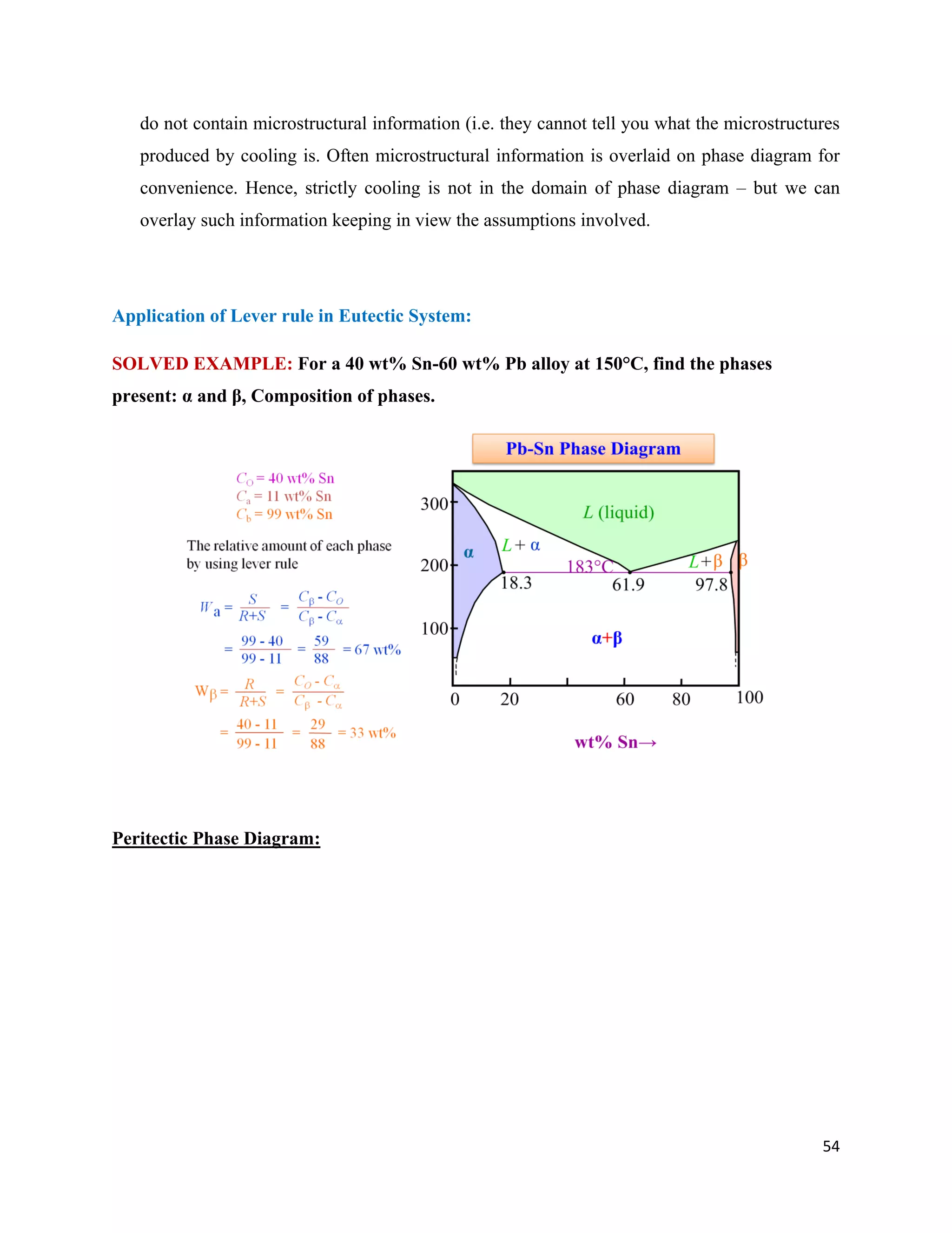 54
do not contain microstructural information (i.e. they cannot tell you what the microstructures
produced by cooling is. Often microstructural information is overlaid on phase diagram for
convenience. Hence, strictly cooling is not in the domain of phase diagram – but we can
overlay such information keeping in view the assumptions involved.
Application of Lever rule in Eutectic System:
SOLVED EXAMPLE: For a 40 wt% Sn-60 wt% Pb alloy at 150°C, find the phases
present: α and β, Composition of phases.
Peritectic Phase Diagram:
 