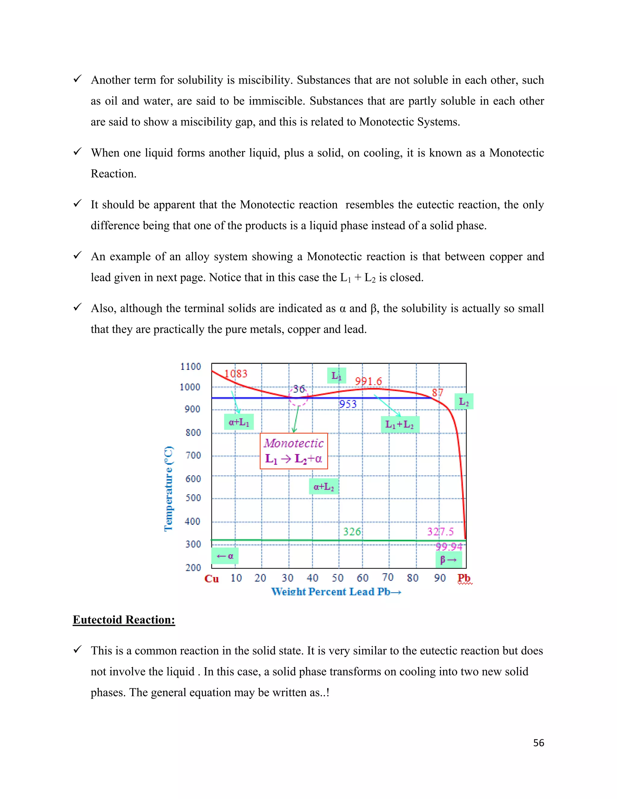 56
 Another term for solubility is miscibility. Substances that are not soluble in each other, such
as oil and water, are said to be immiscible. Substances that are partly soluble in each other
are said to show a miscibility gap, and this is related to Monotectic Systems.
 When one liquid forms another liquid, plus a solid, on cooling, it is known as a Monotectic
Reaction.
 It should be apparent that the Monotectic reaction resembles the eutectic reaction, the only
difference being that one of the products is a liquid phase instead of a solid phase.
 An example of an alloy system showing a Monotectic reaction is that between copper and
lead given in next page. Notice that in this case the L1 + L2 is closed.
 Also, although the terminal solids are indicated as α and β, the solubility is actually so small
that they are practically the pure metals, copper and lead.
Eutectoid Reaction:
 This is a common reaction in the solid state. It is very similar to the eutectic reaction but does
not involve the liquid . In this case, a solid phase transforms on cooling into two new solid
phases. The general equation may be written as..!
 