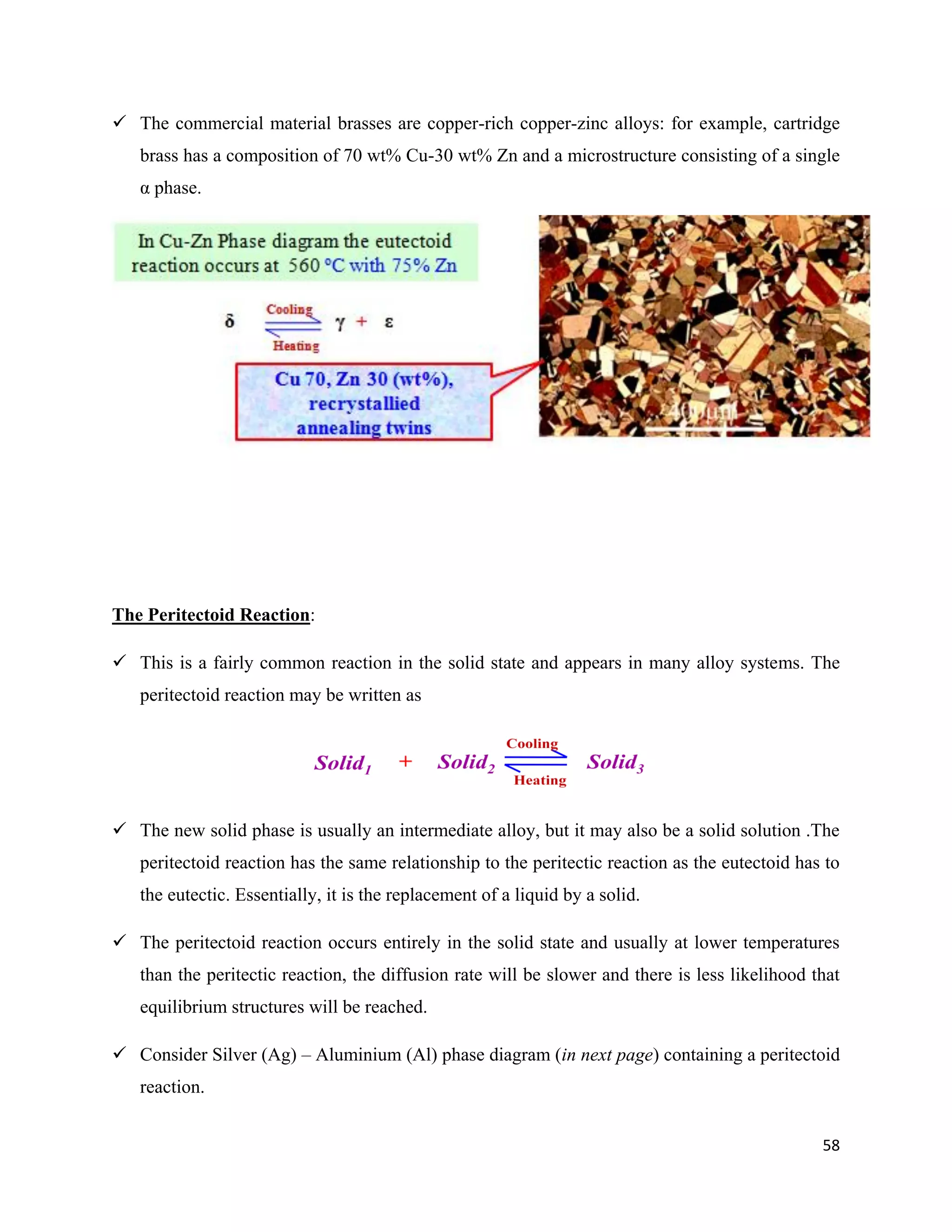 58
 The commercial material brasses are copper-rich copper-zinc alloys: for example, cartridge
brass has a composition of 70 wt% Cu-30 wt% Zn and a microstructure consisting of a single
α phase.
The Peritectoid Reaction:
 This is a fairly common reaction in the solid state and appears in many alloy systems. The
peritectoid reaction may be written as
 The new solid phase is usually an intermediate alloy, but it may also be a solid solution .The
peritectoid reaction has the same relationship to the peritectic reaction as the eutectoid has to
the eutectic. Essentially, it is the replacement of a liquid by a solid.
 The peritectoid reaction occurs entirely in the solid state and usually at lower temperatures
than the peritectic reaction, the diffusion rate will be slower and there is less likelihood that
equilibrium structures will be reached.
 Consider Silver (Ag) – Aluminium (Al) phase diagram (in next page) containing a peritectoid
reaction.
 