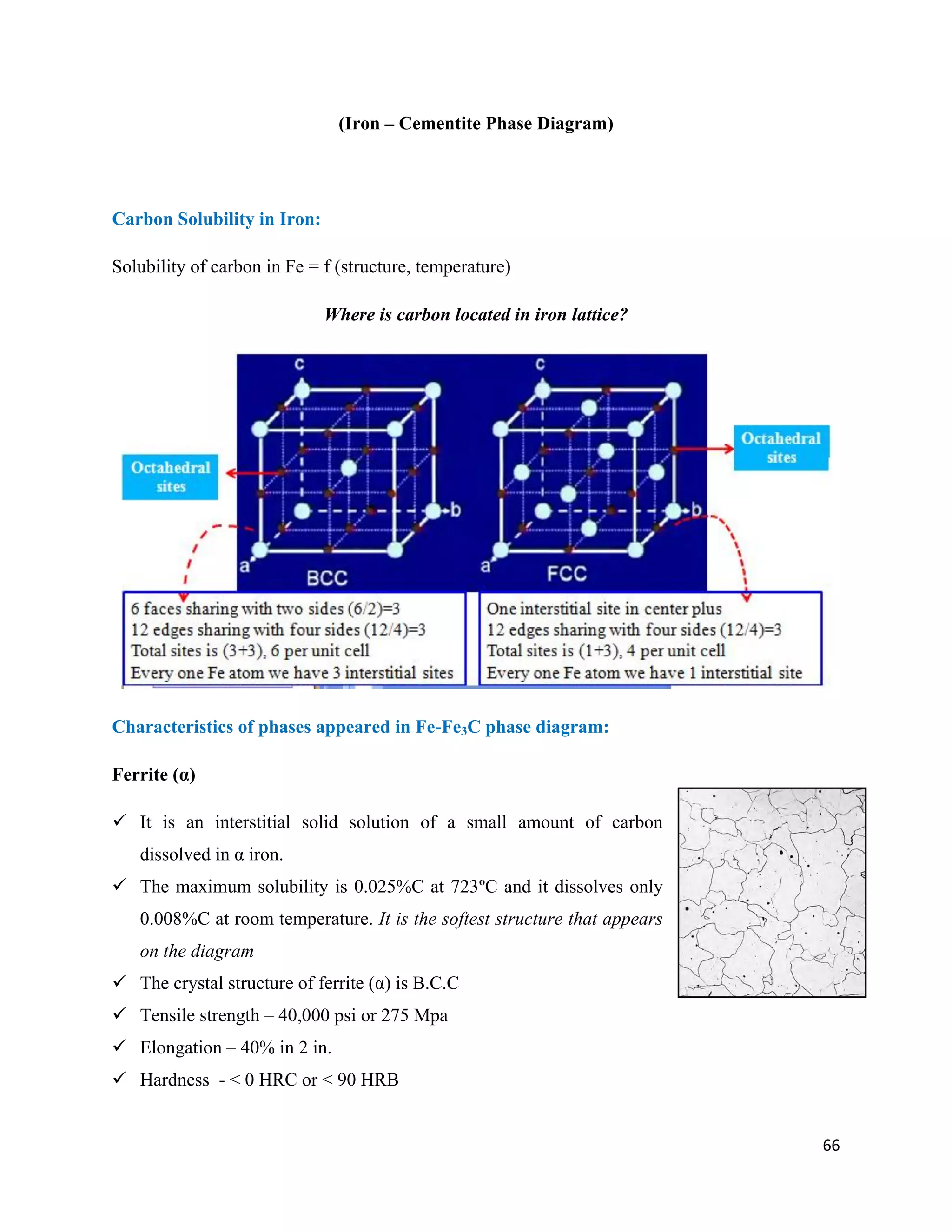 66
(Iron – Cementite Phase Diagram)
Carbon Solubility in Iron:
Solubility of carbon in Fe = f (structure, temperature)
Where is carbon located in iron lattice?
Characteristics of phases appeared in Fe-Fe3C phase diagram:
Ferrite (α)
 It is an interstitial solid solution of a small amount of carbon
dissolved in α iron.
 The maximum solubility is 0.025%C at 723ºC and it dissolves only
0.008%C at room temperature. It is the softest structure that appears
on the diagram
 The crystal structure of ferrite (α) is B.C.C
 Tensile strength – 40,000 psi or 275 Mpa
 Elongation – 40% in 2 in.
 Hardness - < 0 HRC or < 90 HRB
 
