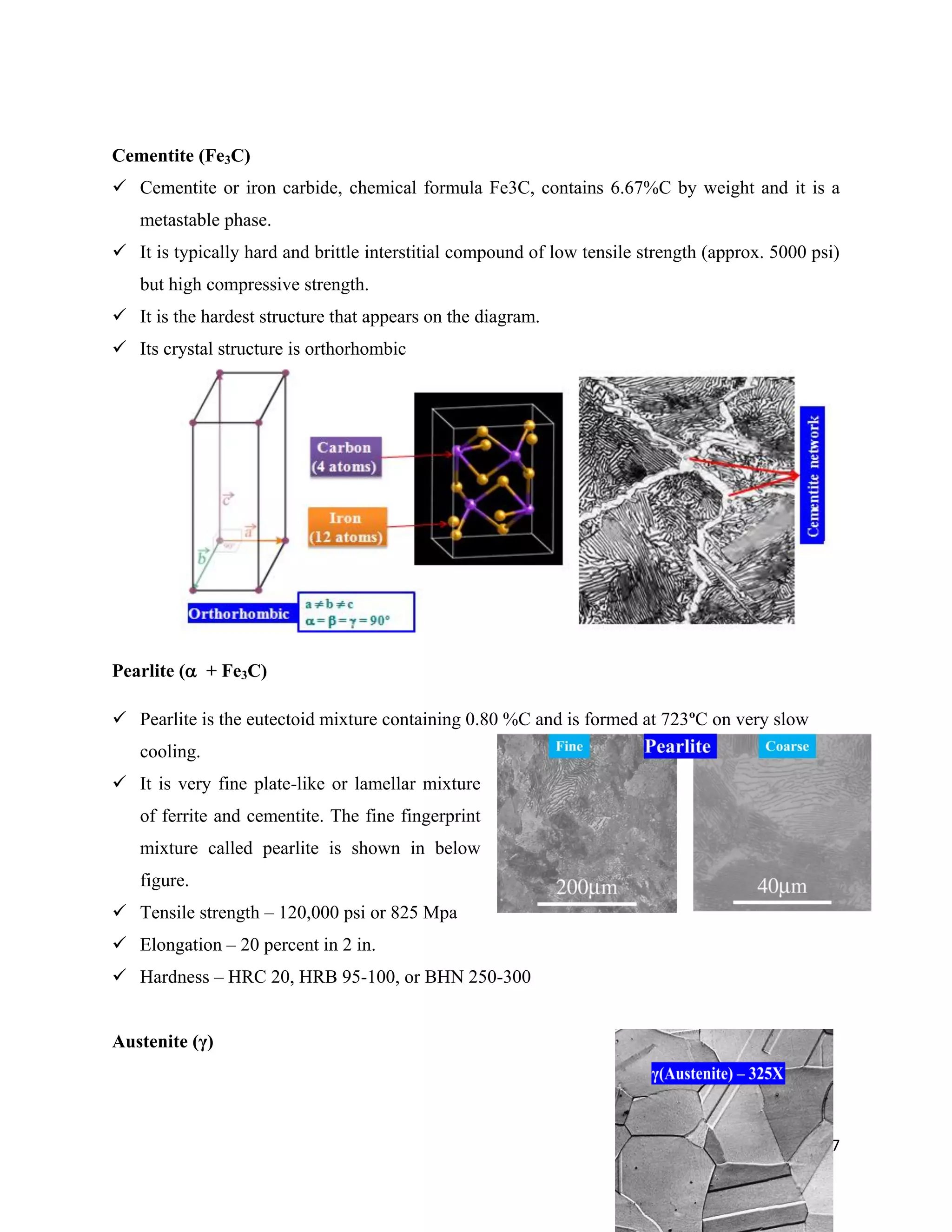 67
Cementite (Fe3C)
 Cementite or iron carbide, chemical formula Fe3C, contains 6.67%C by weight and it is a
metastable phase.
 It is typically hard and brittle interstitial compound of low tensile strength (approx. 5000 psi)
but high compressive strength.
 It is the hardest structure that appears on the diagram.
 Its crystal structure is orthorhombic
Pearlite ( + Fe3C)
 Pearlite is the eutectoid mixture containing 0.80 %C and is formed at 723ºC on very slow
cooling.
 It is very fine plate-like or lamellar mixture
of ferrite and cementite. The fine fingerprint
mixture called pearlite is shown in below
figure.
 Tensile strength – 120,000 psi or 825 Mpa
 Elongation – 20 percent in 2 in.
 Hardness – HRC 20, HRB 95-100, or BHN 250-300
Austenite (γ)
 