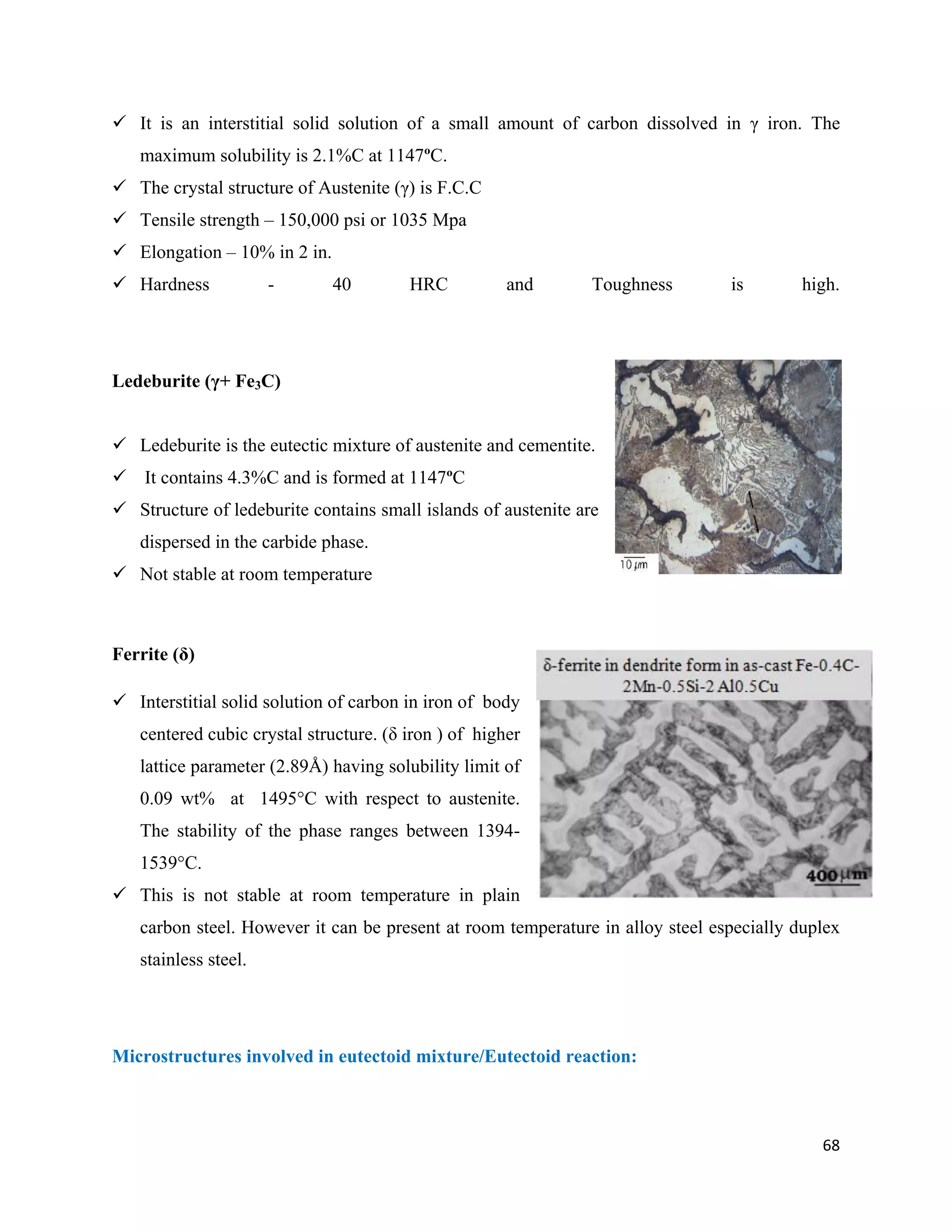 68
 It is an interstitial solid solution of a small amount of carbon dissolved in γ iron. The
maximum solubility is 2.1%C at 1147ºC.
 The crystal structure of Austenite (γ) is F.C.C
 Tensile strength – 150,000 psi or 1035 Mpa
 Elongation – 10% in 2 in.
 Hardness - 40 HRC and Toughness is high.
Ledeburite (γ+ Fe3C)
 Ledeburite is the eutectic mixture of austenite and cementite.
 It contains 4.3%C and is formed at 1147ºC
 Structure of ledeburite contains small islands of austenite are
dispersed in the carbide phase.
 Not stable at room temperature
Ferrite (δ)
 Interstitial solid solution of carbon in iron of body
centered cubic crystal structure. (δ iron ) of higher
lattice parameter (2.89Å) having solubility limit of
0.09 wt% at 1495°C with respect to austenite.
The stability of the phase ranges between 1394-
1539°C.
 This is not stable at room temperature in plain
carbon steel. However it can be present at room temperature in alloy steel especially duplex
stainless steel.
Microstructures involved in eutectoid mixture/Eutectoid reaction:
 