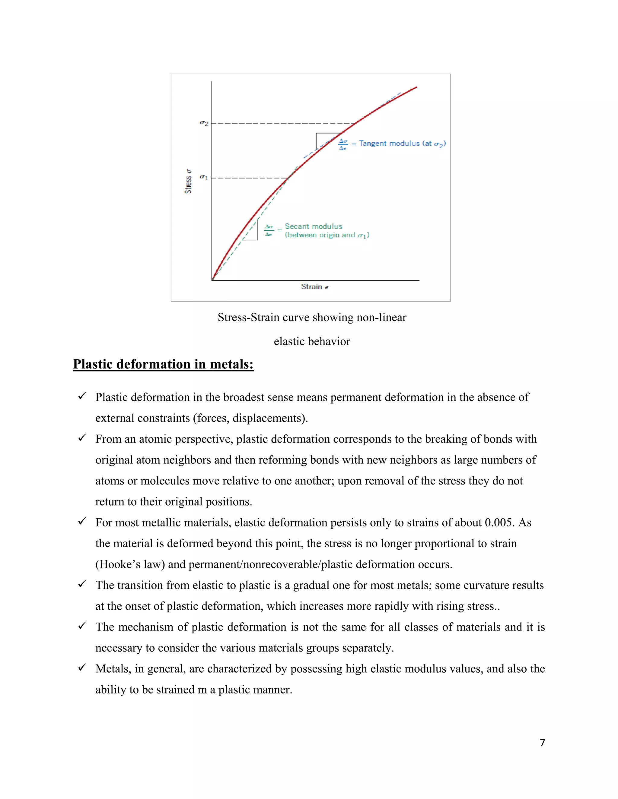 7
Plastic deformation in metals:
 Plastic deformation in the broadest sense means permanent deformation in the absence of
external constraints (forces, displacements).
 From an atomic perspective, plastic deformation corresponds to the breaking of bonds with
original atom neighbors and then reforming bonds with new neighbors as large numbers of
atoms or molecules move relative to one another; upon removal of the stress they do not
return to their original positions.
 For most metallic materials, elastic deformation persists only to strains of about 0.005. As
the material is deformed beyond this point, the stress is no longer proportional to strain
(Hooke’s law) and permanent/nonrecoverable/plastic deformation occurs.
 The transition from elastic to plastic is a gradual one for most metals; some curvature results
at the onset of plastic deformation, which increases more rapidly with rising stress..
 The mechanism of plastic deformation is not the same for all classes of materials and it is
necessary to consider the various materials groups separately.
 Metals, in general, are characterized by possessing high elastic modulus values, and also the
ability to be strained m a plastic manner.
Stress-Strain curve showing non-linear
elastic behavior
 