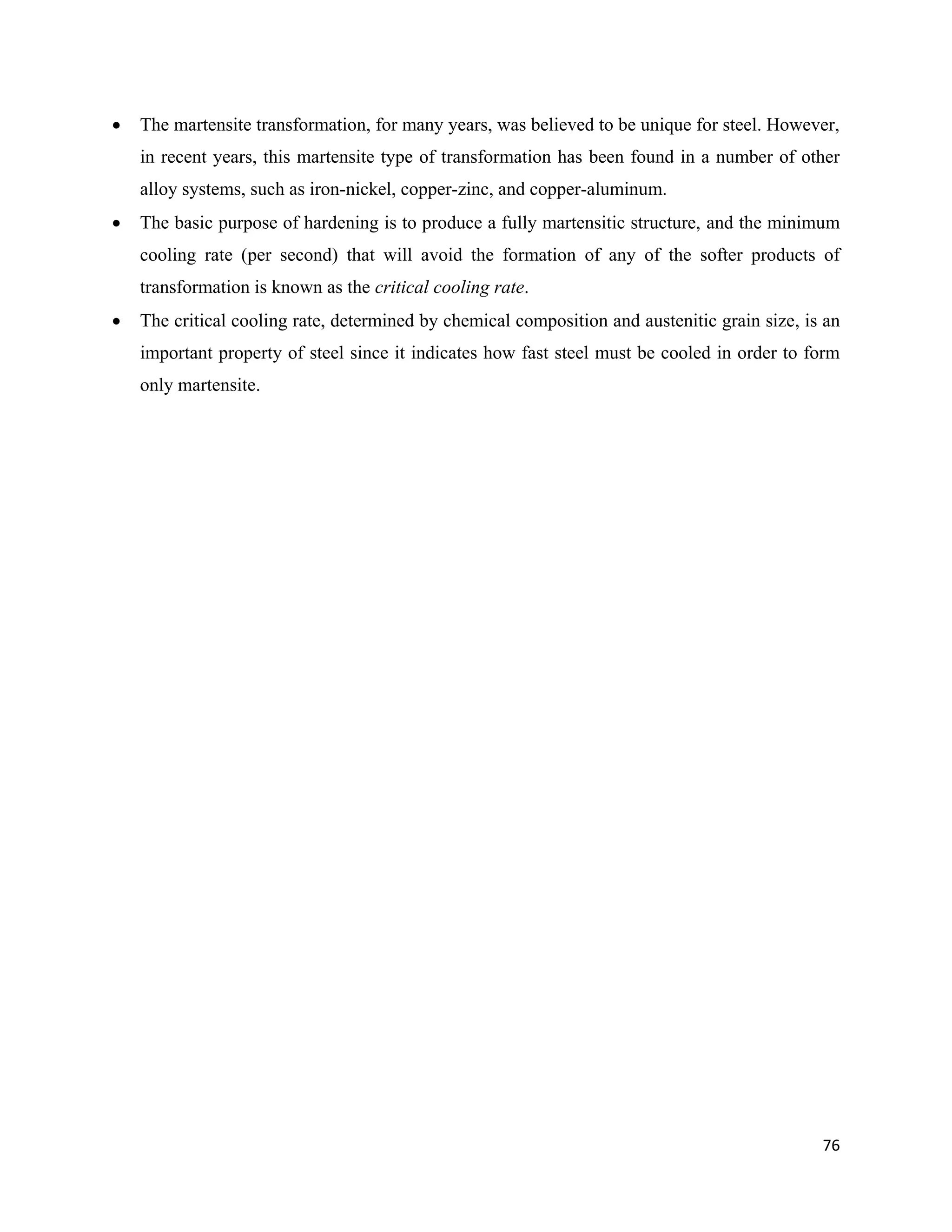 76
 The martensite transformation, for many years, was believed to be unique for steel. However,
in recent years, this martensite type of transformation has been found in a number of other
alloy systems, such as iron-nickel, copper-zinc, and copper-aluminum.
 The basic purpose of hardening is to produce a fully martensitic structure, and the minimum
cooling rate (per second) that will avoid the formation of any of the softer products of
transformation is known as the critical cooling rate.
 The critical cooling rate, determined by chemical composition and austenitic grain size, is an
important property of steel since it indicates how fast steel must be cooled in order to form
only martensite.
 