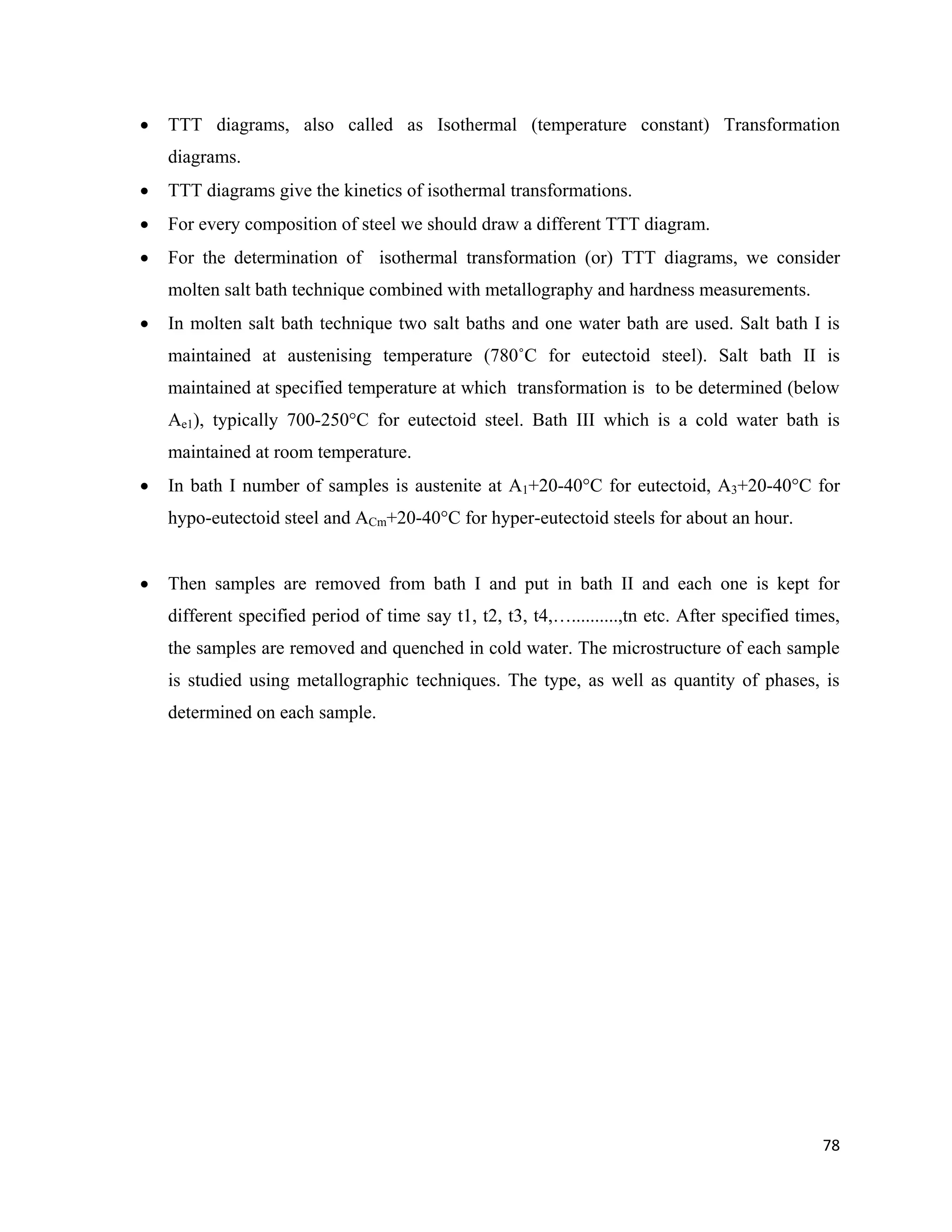 78
 TTT diagrams, also called as Isothermal (temperature constant) Transformation
diagrams.
 TTT diagrams give the kinetics of isothermal transformations.
 For every composition of steel we should draw a different TTT diagram.
 For the determination of isothermal transformation (or) TTT diagrams, we consider
molten salt bath technique combined with metallography and hardness measurements.
 In molten salt bath technique two salt baths and one water bath are used. Salt bath I is
maintained at austenising temperature (780˚C for eutectoid steel). Salt bath II is
maintained at specified temperature at which transformation is to be determined (below
Ae1), typically 700-250°C for eutectoid steel. Bath III which is a cold water bath is
maintained at room temperature.
 In bath I number of samples is austenite at A1+20-40°C for eutectoid, A3+20-40°C for
hypo-eutectoid steel and ACm+20-40°C for hyper-eutectoid steels for about an hour.
 Then samples are removed from bath I and put in bath II and each one is kept for
different specified period of time say t1, t2, t3, t4,…..........,tn etc. After specified times,
the samples are removed and quenched in cold water. The microstructure of each sample
is studied using metallographic techniques. The type, as well as quantity of phases, is
determined on each sample.
 