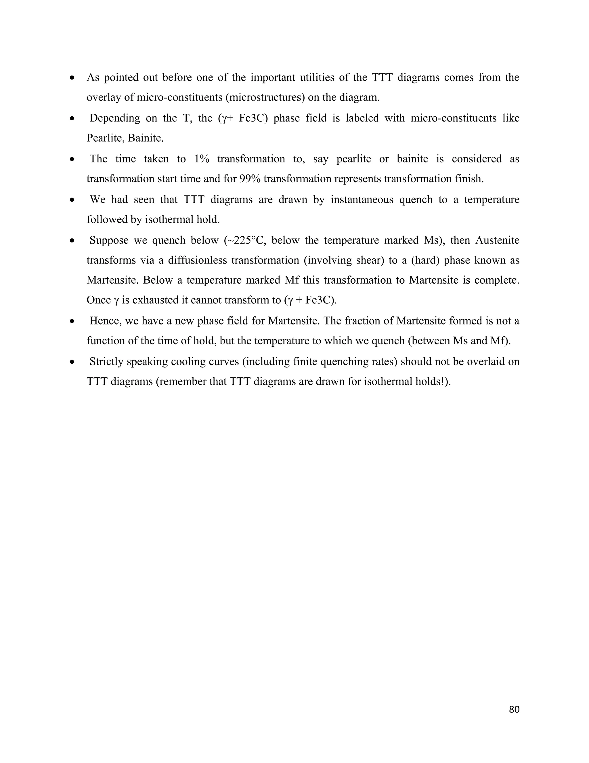80
 As pointed out before one of the important utilities of the TTT diagrams comes from the
overlay of micro-constituents (microstructures) on the diagram.
 Depending on the T, the (γ+ Fe3C) phase field is labeled with micro-constituents like
Pearlite, Bainite.
 The time taken to 1% transformation to, say pearlite or bainite is considered as
transformation start time and for 99% transformation represents transformation finish.
 We had seen that TTT diagrams are drawn by instantaneous quench to a temperature
followed by isothermal hold.
 Suppose we quench below (~225°C, below the temperature marked Ms), then Austenite
transforms via a diffusionless transformation (involving shear) to a (hard) phase known as
Martensite. Below a temperature marked Mf this transformation to Martensite is complete.
Once γ is exhausted it cannot transform to (γ + Fe3C).
 Hence, we have a new phase field for Martensite. The fraction of Martensite formed is not a
function of the time of hold, but the temperature to which we quench (between Ms and Mf).
 Strictly speaking cooling curves (including finite quenching rates) should not be overlaid on
TTT diagrams (remember that TTT diagrams are drawn for isothermal holds!).
 