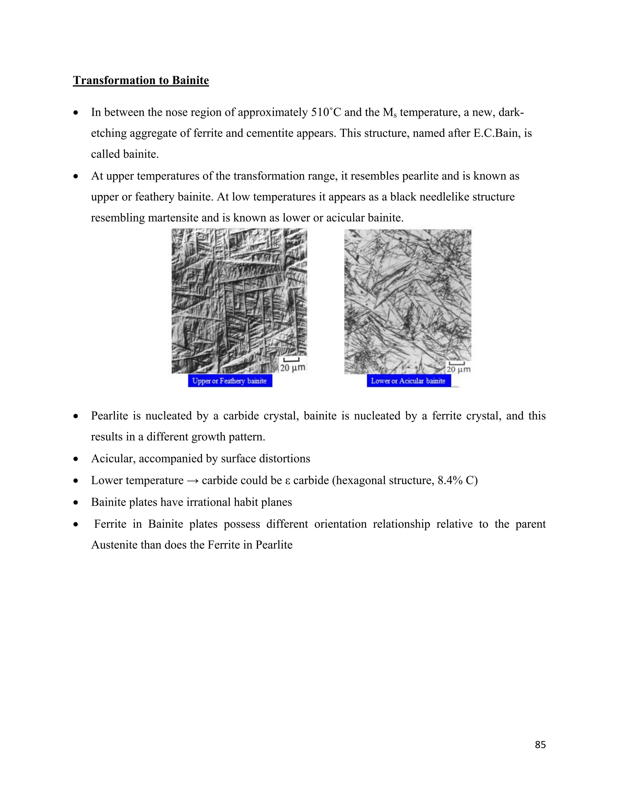 85
Transformation to Bainite
 In between the nose region of approximately 510˚C and the Ms temperature, a new, dark-
etching aggregate of ferrite and cementite appears. This structure, named after E.C.Bain, is
called bainite.
 At upper temperatures of the transformation range, it resembles pearlite and is known as
upper or feathery bainite. At low temperatures it appears as a black needlelike structure
resembling martensite and is known as lower or acicular bainite.
 Pearlite is nucleated by a carbide crystal, bainite is nucleated by a ferrite crystal, and this
results in a different growth pattern.
 Acicular, accompanied by surface distortions
 Lower temperature → carbide could be ε carbide (hexagonal structure, 8.4% C)
 Bainite plates have irrational habit planes
 Ferrite in Bainite plates possess different orientation relationship relative to the parent
Austenite than does the Ferrite in Pearlite
 