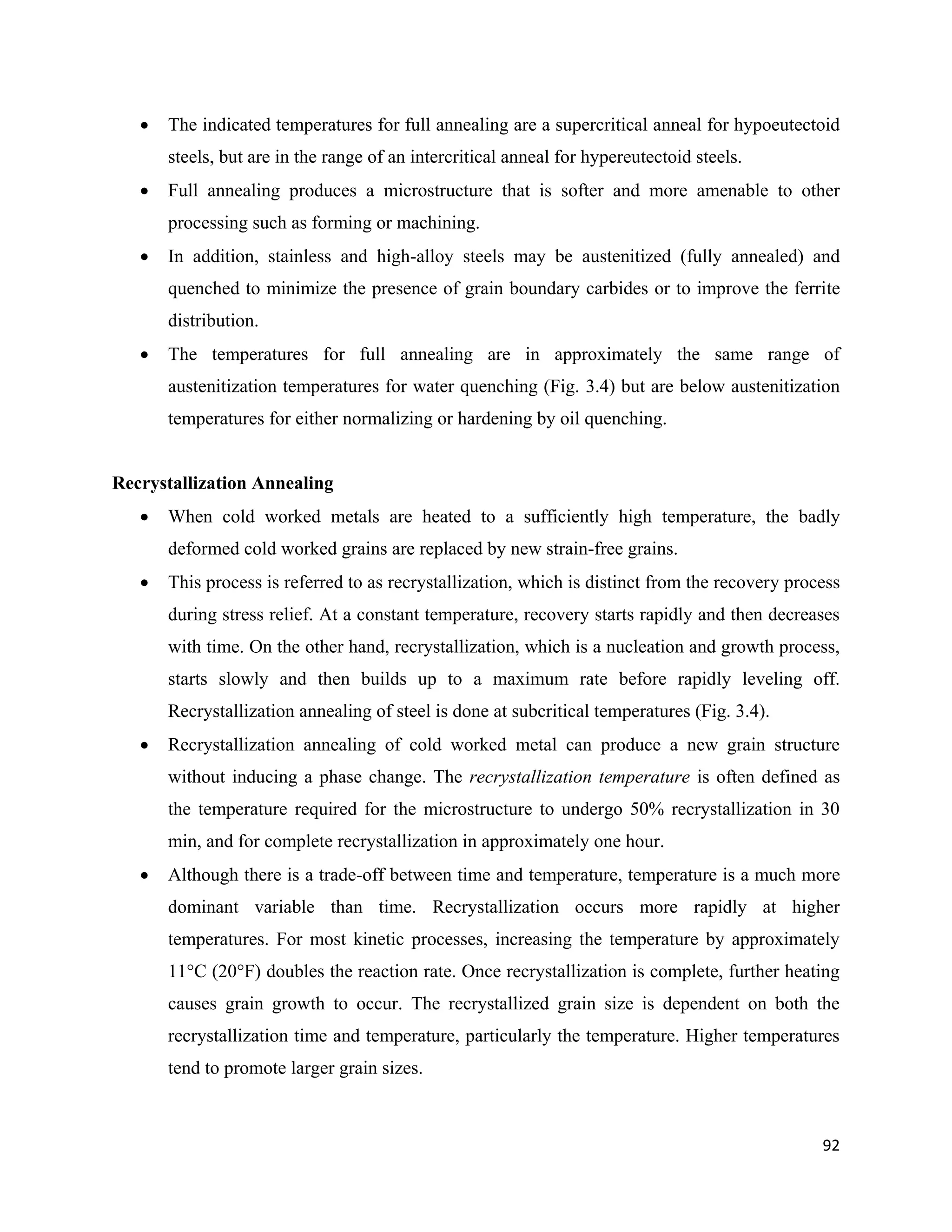 92
 The indicated temperatures for full annealing are a supercritical anneal for hypoeutectoid
steels, but are in the range of an intercritical anneal for hypereutectoid steels.
 Full annealing produces a microstructure that is softer and more amenable to other
processing such as forming or machining.
 In addition, stainless and high-alloy steels may be austenitized (fully annealed) and
quenched to minimize the presence of grain boundary carbides or to improve the ferrite
distribution.
 The temperatures for full annealing are in approximately the same range of
austenitization temperatures for water quenching (Fig. 3.4) but are below austenitization
temperatures for either normalizing or hardening by oil quenching.
Recrystallization Annealing
 When cold worked metals are heated to a sufficiently high temperature, the badly
deformed cold worked grains are replaced by new strain-free grains.
 This process is referred to as recrystallization, which is distinct from the recovery process
during stress relief. At a constant temperature, recovery starts rapidly and then decreases
with time. On the other hand, recrystallization, which is a nucleation and growth process,
starts slowly and then builds up to a maximum rate before rapidly leveling off.
Recrystallization annealing of steel is done at subcritical temperatures (Fig. 3.4).
 Recrystallization annealing of cold worked metal can produce a new grain structure
without inducing a phase change. The recrystallization temperature is often defined as
the temperature required for the microstructure to undergo 50% recrystallization in 30
min, and for complete recrystallization in approximately one hour.
 Although there is a trade-off between time and temperature, temperature is a much more
dominant variable than time. Recrystallization occurs more rapidly at higher
temperatures. For most kinetic processes, increasing the temperature by approximately
11°C (20°F) doubles the reaction rate. Once recrystallization is complete, further heating
causes grain growth to occur. The recrystallized grain size is dependent on both the
recrystallization time and temperature, particularly the temperature. Higher temperatures
tend to promote larger grain sizes.
 
