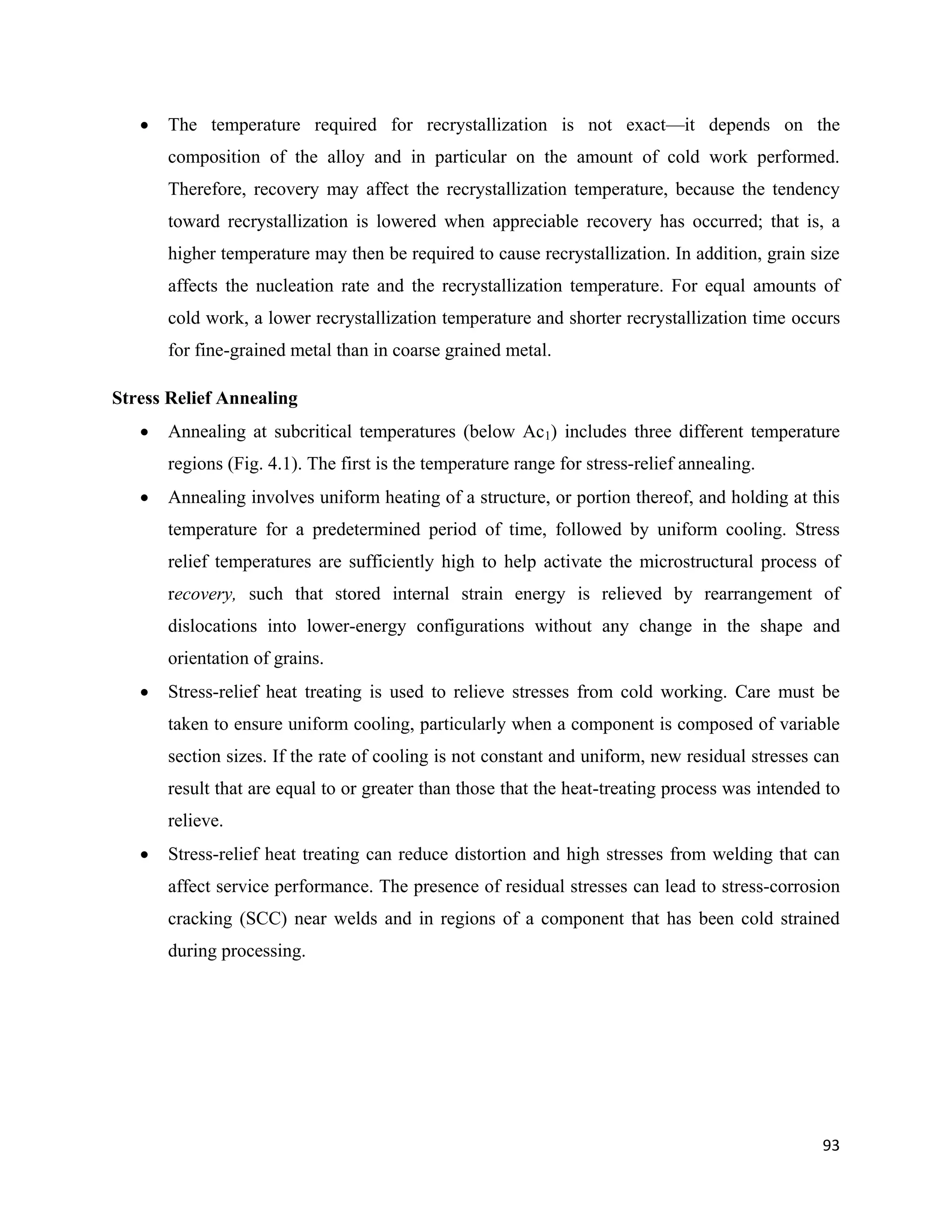 93
 The temperature required for recrystallization is not exact—it depends on the
composition of the alloy and in particular on the amount of cold work performed.
Therefore, recovery may affect the recrystallization temperature, because the tendency
toward recrystallization is lowered when appreciable recovery has occurred; that is, a
higher temperature may then be required to cause recrystallization. In addition, grain size
affects the nucleation rate and the recrystallization temperature. For equal amounts of
cold work, a lower recrystallization temperature and shorter recrystallization time occurs
for fine-grained metal than in coarse grained metal.
Stress Relief Annealing
 Annealing at subcritical temperatures (below Ac1) includes three different temperature
regions (Fig. 4.1). The first is the temperature range for stress-relief annealing.
 Annealing involves uniform heating of a structure, or portion thereof, and holding at this
temperature for a predetermined period of time, followed by uniform cooling. Stress
relief temperatures are sufficiently high to help activate the microstructural process of
recovery, such that stored internal strain energy is relieved by rearrangement of
dislocations into lower-energy configurations without any change in the shape and
orientation of grains.
 Stress-relief heat treating is used to relieve stresses from cold working. Care must be
taken to ensure uniform cooling, particularly when a component is composed of variable
section sizes. If the rate of cooling is not constant and uniform, new residual stresses can
result that are equal to or greater than those that the heat-treating process was intended to
relieve.
 Stress-relief heat treating can reduce distortion and high stresses from welding that can
affect service performance. The presence of residual stresses can lead to stress-corrosion
cracking (SCC) near welds and in regions of a component that has been cold strained
during processing.
 