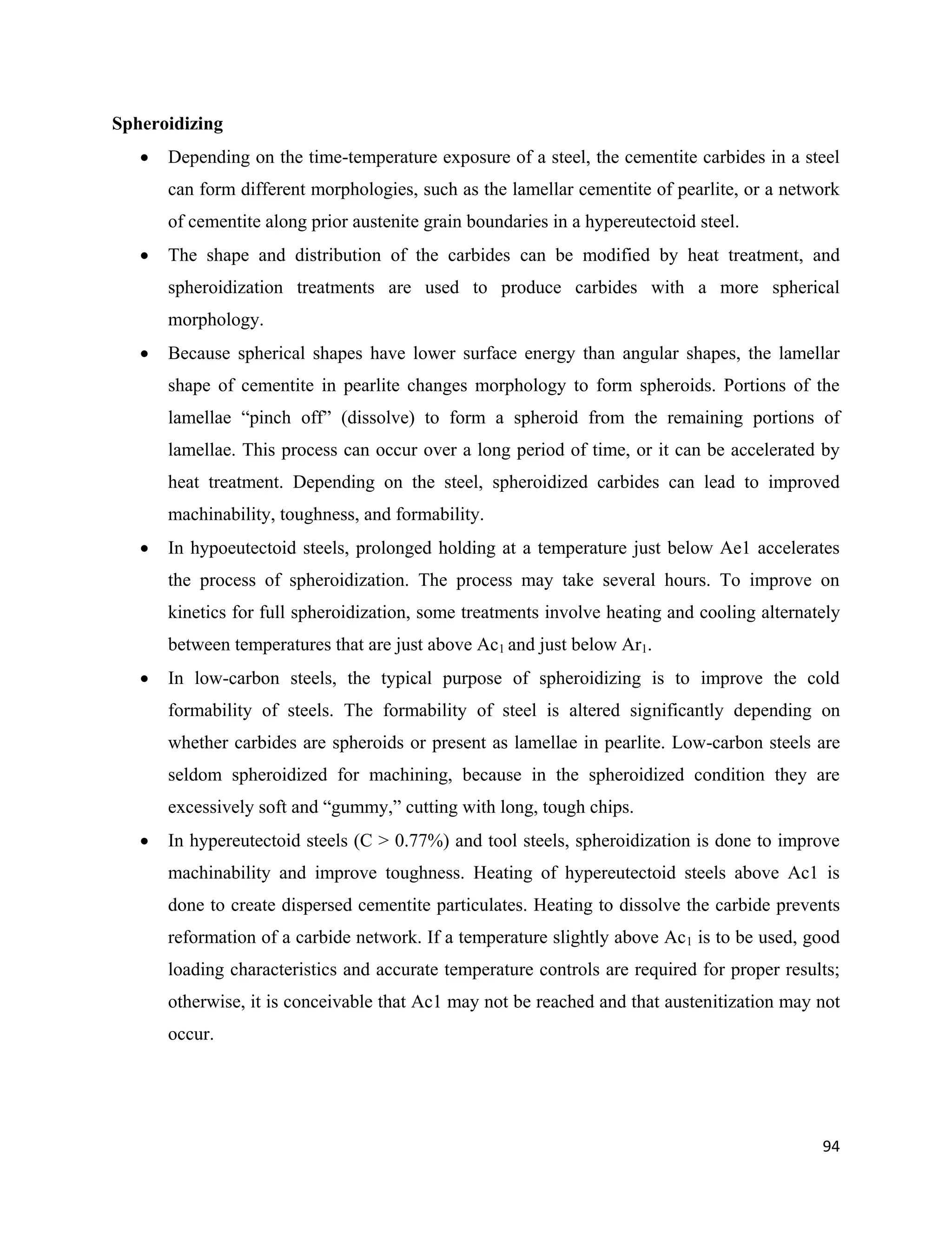 94
Spheroidizing
 Depending on the time-temperature exposure of a steel, the cementite carbides in a steel
can form different morphologies, such as the lamellar cementite of pearlite, or a network
of cementite along prior austenite grain boundaries in a hypereutectoid steel.
 The shape and distribution of the carbides can be modified by heat treatment, and
spheroidization treatments are used to produce carbides with a more spherical
morphology.
 Because spherical shapes have lower surface energy than angular shapes, the lamellar
shape of cementite in pearlite changes morphology to form spheroids. Portions of the
lamellae “pinch off” (dissolve) to form a spheroid from the remaining portions of
lamellae. This process can occur over a long period of time, or it can be accelerated by
heat treatment. Depending on the steel, spheroidized carbides can lead to improved
machinability, toughness, and formability.
 In hypoeutectoid steels, prolonged holding at a temperature just below Ae1 accelerates
the process of spheroidization. The process may take several hours. To improve on
kinetics for full spheroidization, some treatments involve heating and cooling alternately
between temperatures that are just above Ac1 and just below Ar1.
 In low-carbon steels, the typical purpose of spheroidizing is to improve the cold
formability of steels. The formability of steel is altered significantly depending on
whether carbides are spheroids or present as lamellae in pearlite. Low-carbon steels are
seldom spheroidized for machining, because in the spheroidized condition they are
excessively soft and “gummy,” cutting with long, tough chips.
 In hypereutectoid steels (C > 0.77%) and tool steels, spheroidization is done to improve
machinability and improve toughness. Heating of hypereutectoid steels above Ac1 is
done to create dispersed cementite particulates. Heating to dissolve the carbide prevents
reformation of a carbide network. If a temperature slightly above Ac1 is to be used, good
loading characteristics and accurate temperature controls are required for proper results;
otherwise, it is conceivable that Ac1 may not be reached and that austenitization may not
occur.
 