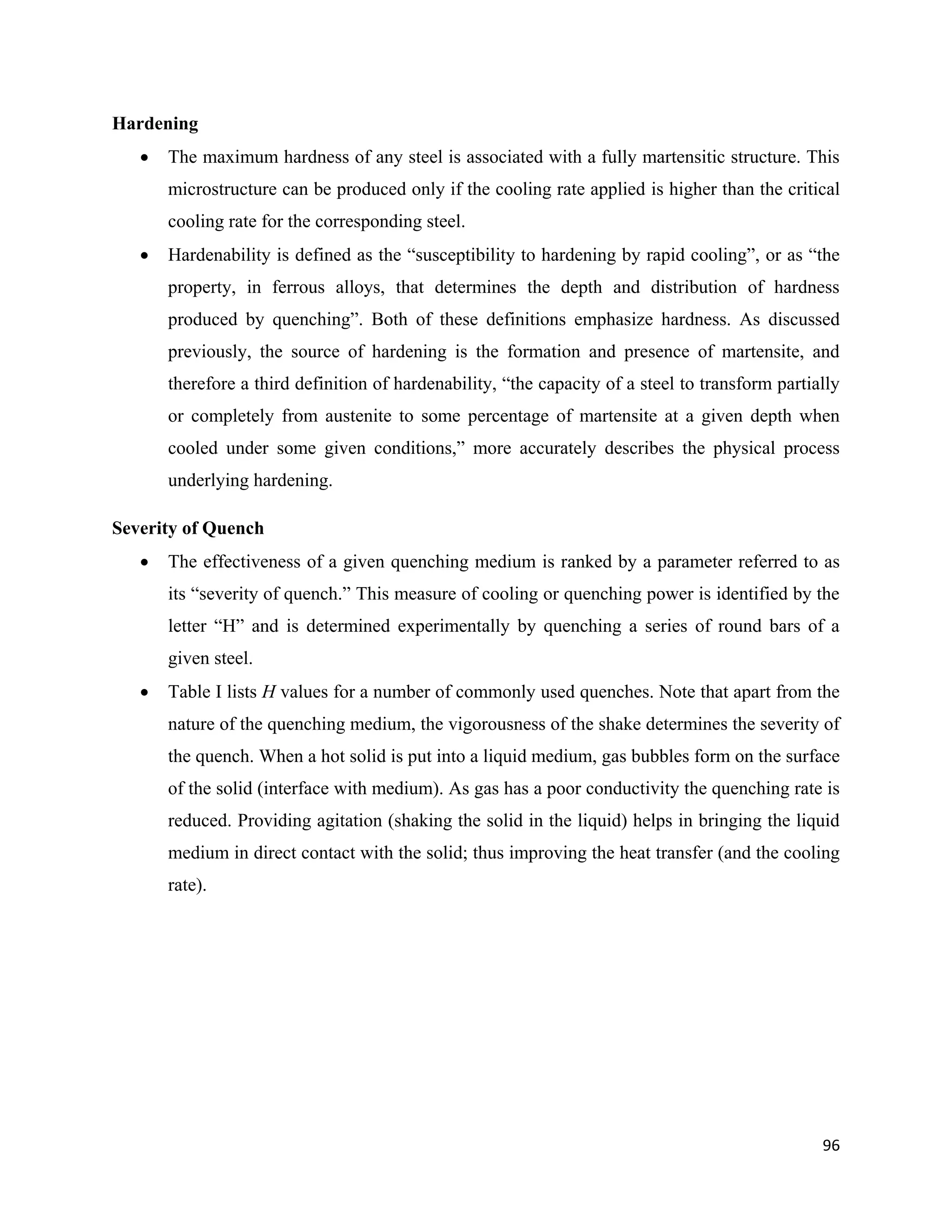96
Hardening
 The maximum hardness of any steel is associated with a fully martensitic structure. This
microstructure can be produced only if the cooling rate applied is higher than the critical
cooling rate for the corresponding steel.
 Hardenability is defined as the “susceptibility to hardening by rapid cooling”, or as “the
property, in ferrous alloys, that determines the depth and distribution of hardness
produced by quenching”. Both of these definitions emphasize hardness. As discussed
previously, the source of hardening is the formation and presence of martensite, and
therefore a third definition of hardenability, “the capacity of a steel to transform partially
or completely from austenite to some percentage of martensite at a given depth when
cooled under some given conditions,” more accurately describes the physical process
underlying hardening.
Severity of Quench
 The effectiveness of a given quenching medium is ranked by a parameter referred to as
its “severity of quench.” This measure of cooling or quenching power is identified by the
letter “H” and is determined experimentally by quenching a series of round bars of a
given steel.
 Table I lists H values for a number of commonly used quenches. Note that apart from the
nature of the quenching medium, the vigorousness of the shake determines the severity of
the quench. When a hot solid is put into a liquid medium, gas bubbles form on the surface
of the solid (interface with medium). As gas has a poor conductivity the quenching rate is
reduced. Providing agitation (shaking the solid in the liquid) helps in bringing the liquid
medium in direct contact with the solid; thus improving the heat transfer (and the cooling
rate).
 