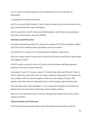 112
(V)- Ni is best in providing toughness at lower temperature, but have a mild effect on
hardenibility.
(vi)-application of different NI steels are
(A)-23xx series steel which contains 3.5 per Ni and low carbon are used for carburising of srives
gears ,connecting rod bolts studs, and kingpins.
(b)-25xx series that is 5 per Ni which provide high toughness used for heavy duty applications
such asbus and truck gears, cams,and crankshaft.
Chromium steel(5XXXseries):
(i)-cheaper alloying element than Ni Cr mainly form simple(Cr7C3,Cr4C) and complex carbides
[(Fe3Cr)3C] these carbides provides high hardness and wear resistance.
(ii)-solubilty of Cr in gama irin is 13 per and unlimites solubility in alpha ferrite.
(iii)-at low carbon content Cr main remain in solution form in ferrite which leads to high strength
and toughness of ferrite.
(iv)-If Cr content is present in excess of 5 per the corrosion resistance and high temperature
properties of the steel are greatly improved.
(v)-the plain Cr steel of 15xx series contains 0.15 and 0.64 per carbon and 0.70 and 1.15 per Cr
the low carbon alloy steels in this series are usually carbiurised. The presence of Cr increases the
wear resistance of the case ,but the toughness of the core is not so high as Ni steels. With
medium carbon these steels are oilhardened and are used for springs, engine bolt,studs,axels,
Steel with high carbon (1 per c)and high cr 1.5 per is characterise by high wear resistance and
hardness these are used in ball or roll bearings and for crushing machines.
Steel with 1 per carbon and 2-4 per Cr used for making parment magnets since it has excellent
magnetic properties.
Nickel Chromium steel 3XXXseries:
(I)-in this steel alloying element imparts some of the characteristic properties of each one.
 