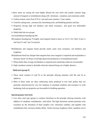 122
1-these steels are among the most highly alloyed the tool steels and usually contains large
amount of tungsten or molybdenum along with chromium , vanadium, and sometimes cobalt.
3- Carbon content varies from 0.70 to 1 per.and some contains 1.5 per carbon.
4- Used for cutting tools , extrusion die, burnishing tools, and blanking punches and dies.
5- Properties having high red hardness and shock resistance., and good non deformable
properties.
6- Subdivided into two groups
(A)-molybdenum based(group M)
(B)-tungsten based(group T) hughly used tungsten based is know as 18-4-1 (t1). Here 18 per w
and 4 per Cr and 1 per Vis present.
Molybdenum and tungsten based provide nearly same wear resistance, red hardness and
toughness.
Molybdenum based are cheaper than tungsten base since tungsten is imported and molybedum is
domestic based. So 80 per of all high speed steel produced is of molybdenum based.
7- Where better than average red hardness is required steel containing cobalt are recomonded.
8- High vanadium content is desirable when the material being cut is highly abrasive.
Mold steel (group P)
1- These steels contains Cr and Ni as the principle alloying elements with Mo and Al as
additives.
2- Most of these steels are alloy carburizing steels produced to tool steel quality they are
generally characterized by very low hardness in annealed condition and resistance to work
hardening; both are properties are favourable for hubbing operation.
Special purpose tool steels
1- Low alloy steel type (group L) contains chromium as the principle alloying elements, with
addition of vanadium, molybdenum , and nickel. The high chromium content promotes wear
resistance by the formation of hard complex iron- chromium carbides, and together with
molybdenum they increases harden ability. Nickel increase toughness while vanadium serves
 