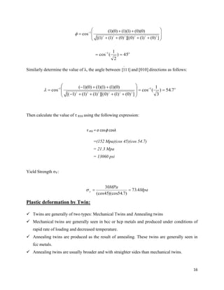 16










 
])0()1()0][()0()1()1[(
)0)(0()1)(1()0)(1(
cos 222222
1

Similarly determine the value of λ, the angle between and [010] directions as follows:
Then calculate the value of τ RSS using the following expression:
τ RSS = σ cosϕ cosλ
=(152 Mpa)(cos 45)(cos 54.7)
= 21.3 Mpa
= 13060 psi
Yield Strength σY:
Mpa
MPa
y 4.73
)7.54)(cos45(cos
30

Plastic deformation by Twin:
 Twins are generally of two types: Mechanical Twins and Annealing twins
 Mechanical twins are generally seen in bcc or hcp metals and produced under conditions of
rapid rate of loading and decreased temperature.
 Annealing twins are produced as the result of annealing. These twins are generally seen in
fcc metals.
 Annealing twins are usually broader and with straighter sides than mechanical twins.
o
45)
2
1
(cos 1
 
]111[

o
7.54)
3
1
(cos
])0()1()0][()1()1()1[(
)0)(1()1)(1()0)(1(
cos 11
222222











 

 