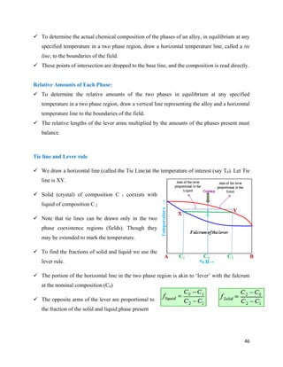 46
 To determine the actual chemical composition of the phases of an alloy, in equilibrium at any
specified temperature in a two phase region, draw a horizontal temperature line, called a tie
line, to the boundaries of the field.
 These points of intersection are dropped to the base line, and the composition is read directly.
Relative Amounts of Each Phase:
 To determine the relative amounts of the two phases in equilibrium at any specified
temperature in a two phase region, draw a vertical line representing the alloy and a horizontal
temperature line to the boundaries of the field.
 The relative lengths of the lever arms multiplied by the amounts of the phases present must
balance.
Tie line and Lever rule
 We draw a horizontal line (called the Tie Line)at the temperature of interest (say T0). Let Tie
line is XY.
 Solid (crystal) of composition C 1 coexists with
liquid of composition C 2
 Note that tie lines can be drawn only in the two
phase coexistence regions (fields). Though they
may be extended to mark the temperature.
 To find the fractions of solid and liquid we use the
lever rule.
 The portion of the horizontal line in the two phase region is akin to ‘lever’ with the fulcrum
at the nominal composition (C0)
 The opposite arms of the lever are proportional to
the fraction of the solid and liquid phase present
 
