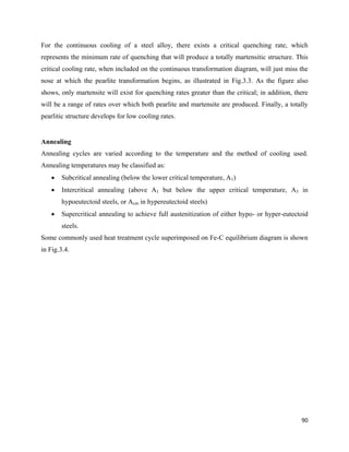 90
For the continuous cooling of a steel alloy, there exists a critical quenching rate, which
represents the minimum rate of quenching that will produce a totally martensitic structure. This
critical cooling rate, when included on the continuous transformation diagram, will just miss the
nose at which the pearlite transformation begins, as illustrated in Fig.3.3. As the figure also
shows, only martensite will exist for quenching rates greater than the critical; in addition, there
will be a range of rates over which both pearlite and martensite are produced. Finally, a totally
pearlitic structure develops for low cooling rates.
Annealing
Annealing cycles are varied according to the temperature and the method of cooling used.
Annealing temperatures may be classified as:
 Subcritical annealing (below the lower critical temperature, A1)
 Intercritical annealing (above A1 but below the upper critical temperature, A3 in
hypoeutectoid steels, or Acm in hypereutectoid steels)
 Supercritical annealing to achieve full austenitization of either hypo- or hyper-eutectoid
steels.
Some commonly used heat treatment cycle superimposed on Fe-C equilibrium diagram is shown
in Fig.3.4.
 