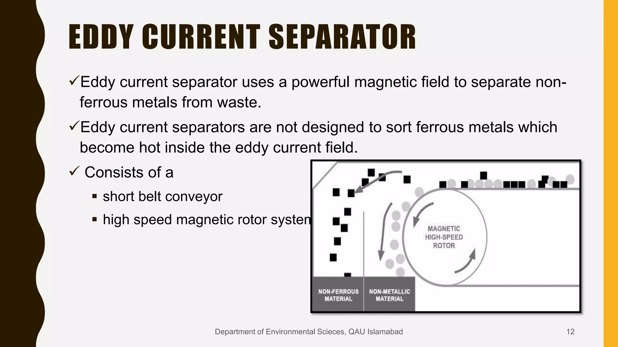 EDDY CURRENT SEPARATOR
Eddy current separator uses a powerful magnetic field to separate non-
ferrous metals from waste.
Eddy current separators are not designed to sort ferrous metals which
become hot inside the eddy current field.
 Consists of a
 short belt conveyor
 high speed magnetic rotor system
12Department of Environmental Scieces, QAU Islamabad
 