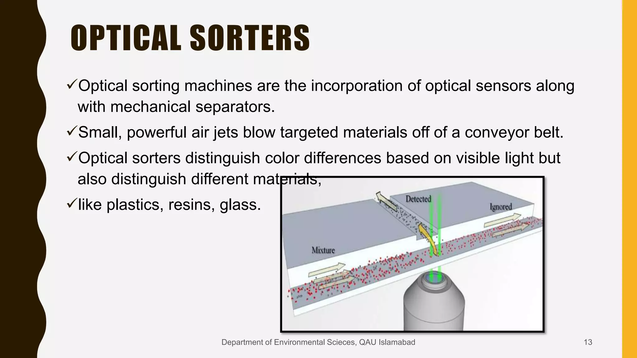 OPTICAL SORTERS
Optical sorting machines are the incorporation of optical sensors along
with mechanical separators.
Small, powerful air jets blow targeted materials off of a conveyor belt.
Optical sorters distinguish color differences based on visible light but
also distinguish different materials,
like plastics, resins, glass.
13Department of Environmental Scieces, QAU Islamabad
 