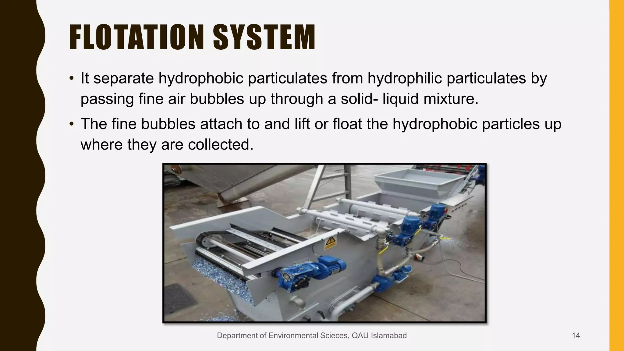 FLOTATION SYSTEM
• It separate hydrophobic particulates from hydrophilic particulates by
passing fine air bubbles up through a solid- liquid mixture.
• The fine bubbles attach to and lift or float the hydrophobic particles up
where they are collected.
14Department of Environmental Scieces, QAU Islamabad
 