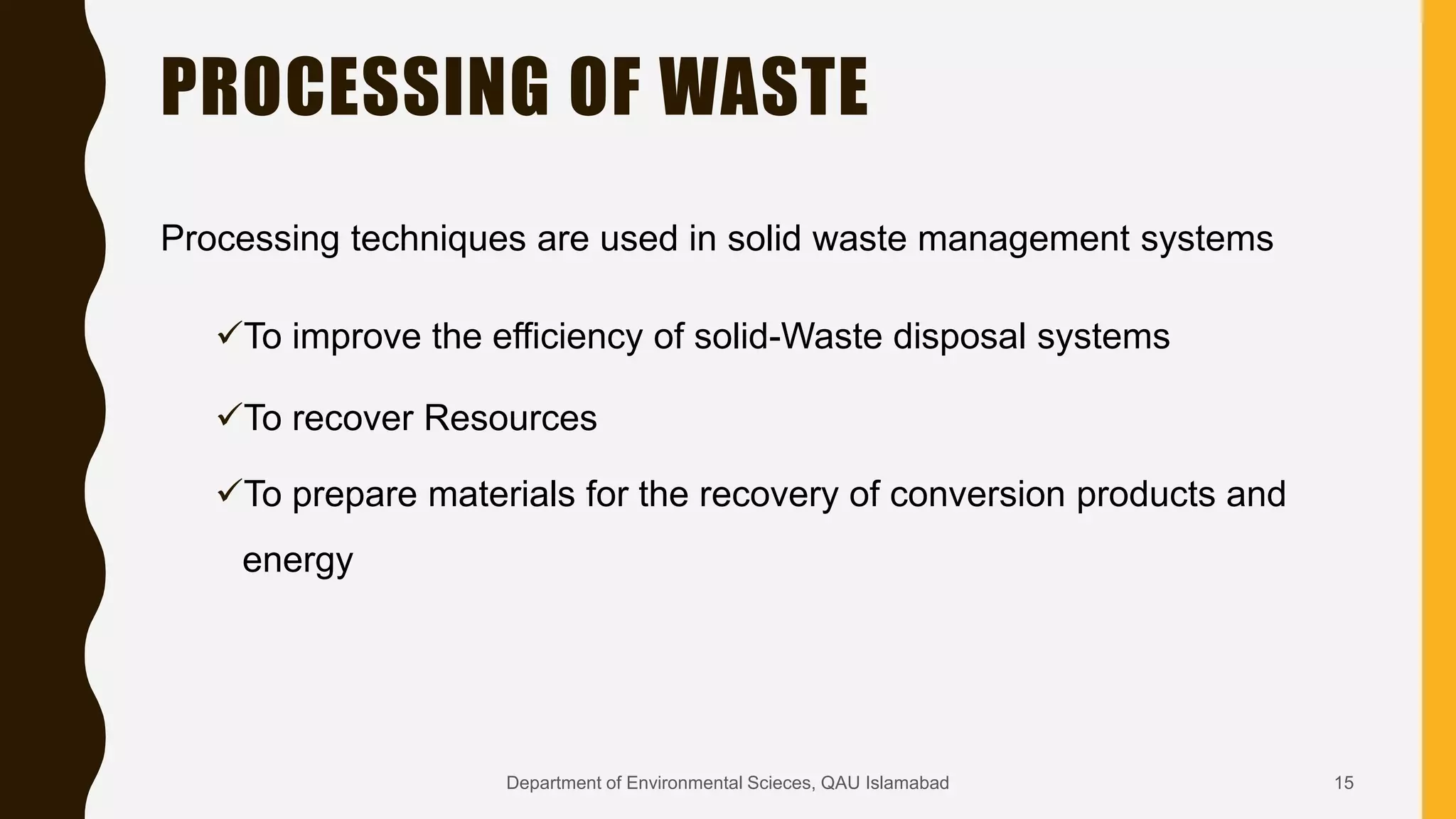 PROCESSING OF WASTE
Processing techniques are used in solid waste management systems
To improve the efficiency of solid-Waste disposal systems
To recover Resources
To prepare materials for the recovery of conversion products and
energy
15Department of Environmental Scieces, QAU Islamabad
 
