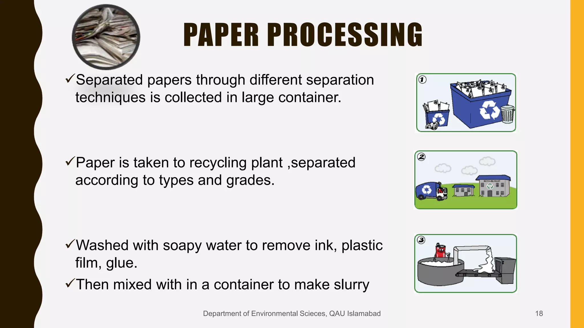 PAPER PROCESSING
Separated papers through different separation
techniques is collected in large container.
Paper is taken to recycling plant ,separated
according to types and grades.
Washed with soapy water to remove ink, plastic
film, glue.
Then mixed with in a container to make slurry
18Department of Environmental Scieces, QAU Islamabad
 