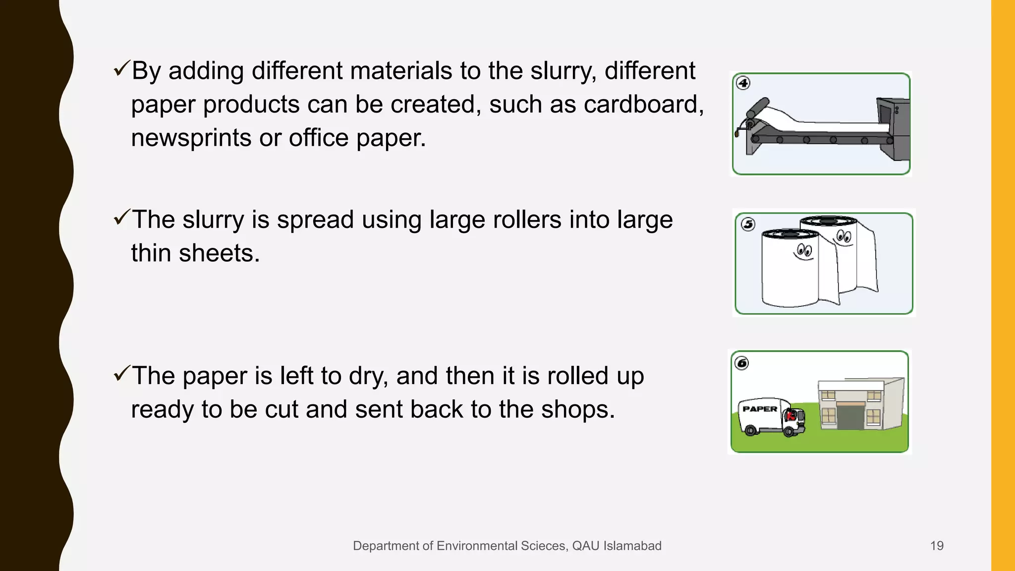 By adding different materials to the slurry, different
paper products can be created, such as cardboard,
newsprints or office paper.
The slurry is spread using large rollers into large
thin sheets.
The paper is left to dry, and then it is rolled up
ready to be cut and sent back to the shops.
19Department of Environmental Scieces, QAU Islamabad
 