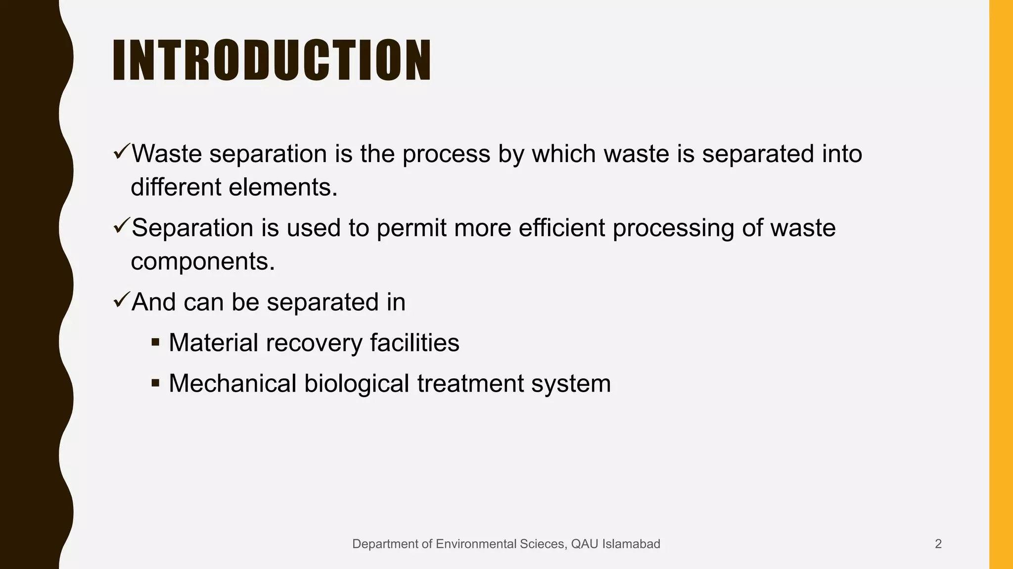 INTRODUCTION
Waste separation is the process by which waste is separated into
different elements.
Separation is used to permit more efficient processing of waste
components.
And can be separated in
 Material recovery facilities
 Mechanical biological treatment system
2Department of Environmental Scieces, QAU Islamabad
 