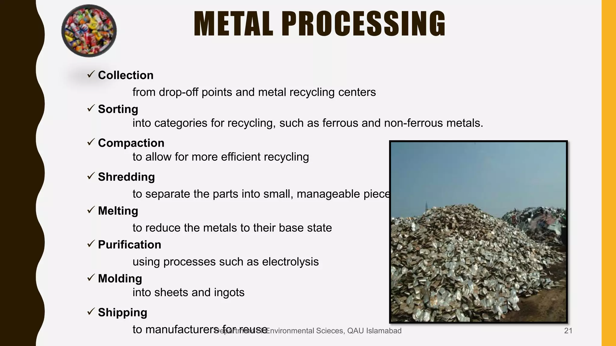 METAL PROCESSING
 Collection
from drop-off points and metal recycling centers
 Sorting
into categories for recycling, such as ferrous and non-ferrous metals.
 Compaction
to allow for more efficient recycling
 Shredding
to separate the parts into small, manageable pieces
 Melting
to reduce the metals to their base state
 Purification
using processes such as electrolysis
 Molding
into sheets and ingots
 Shipping
to manufacturers for reuse 21Department of Environmental Scieces, QAU Islamabad
 
