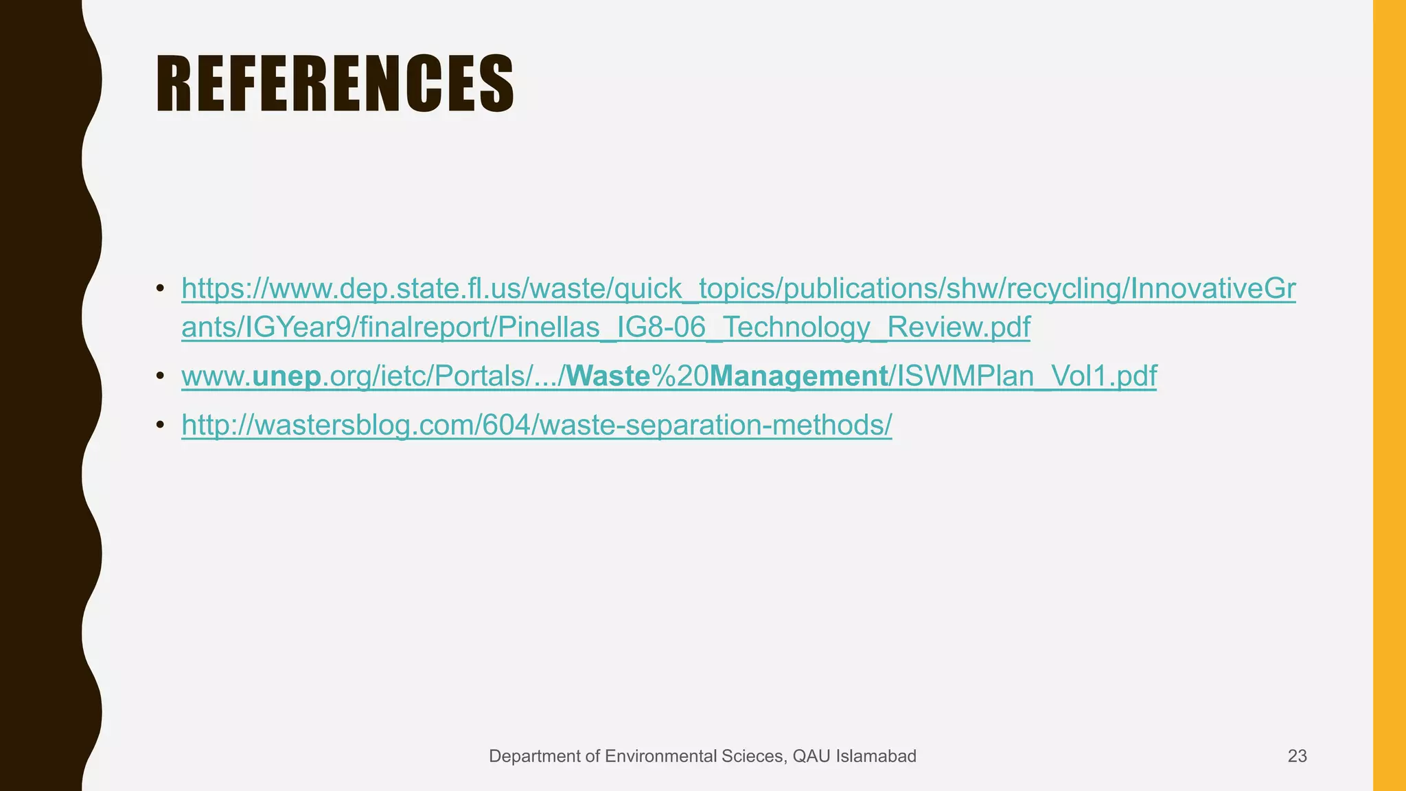 REFERENCES
• https://www.dep.state.fl.us/waste/quick_topics/publications/shw/recycling/InnovativeGr
ants/IGYear9/finalreport/Pinellas_IG8-06_Technology_Review.pdf
• www.unep.org/ietc/Portals/.../Waste%20Management/ISWMPlan_Vol1.pdf
• http://wastersblog.com/604/waste-separation-methods/
23Department of Environmental Scieces, QAU Islamabad
 