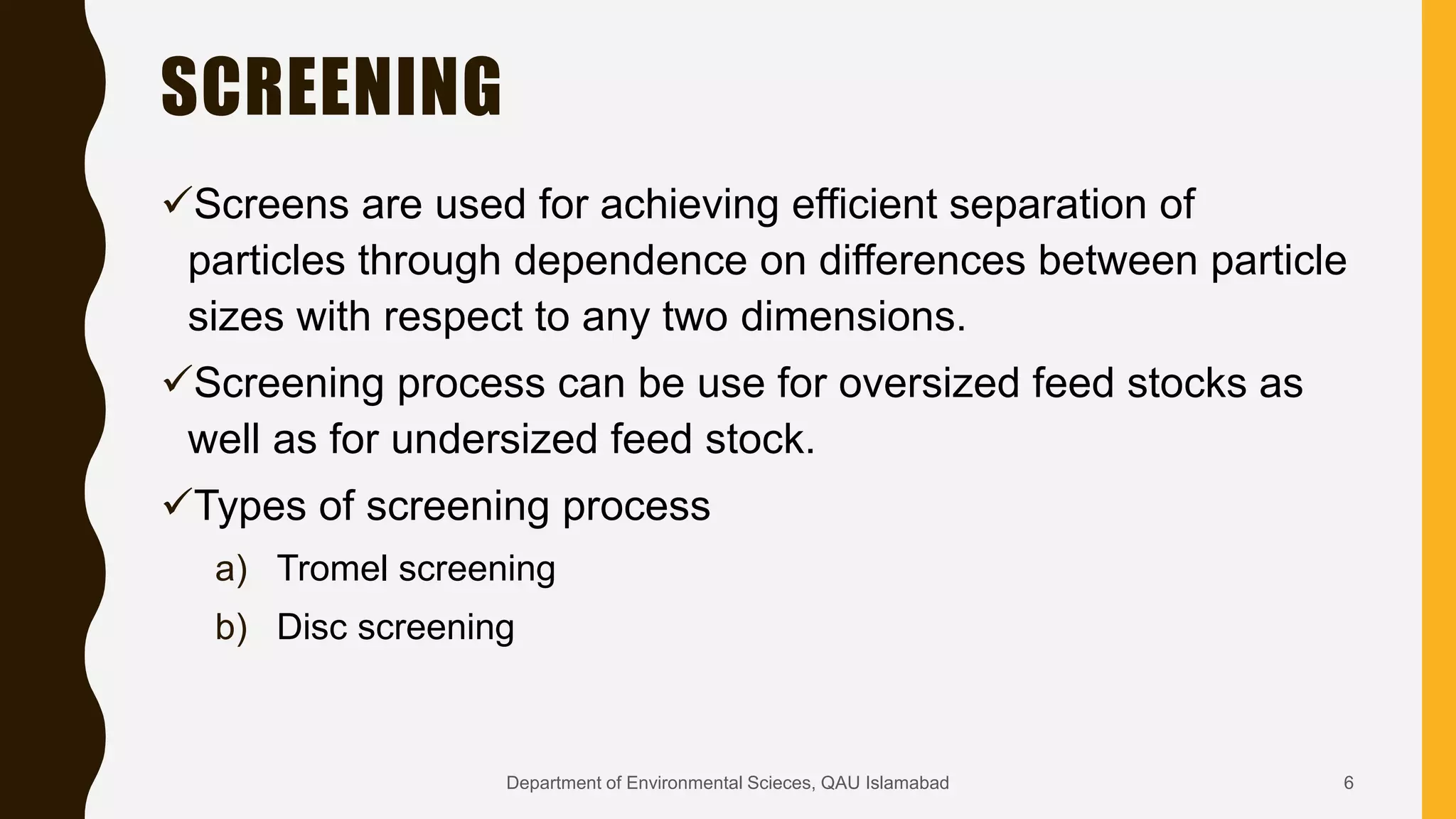 SCREENING
Screens are used for achieving efficient separation of
particles through dependence on differences between particle
sizes with respect to any two dimensions.
Screening process can be use for oversized feed stocks as
well as for undersized feed stock.
Types of screening process
a) Tromel screening
b) Disc screening
6Department of Environmental Scieces, QAU Islamabad
 