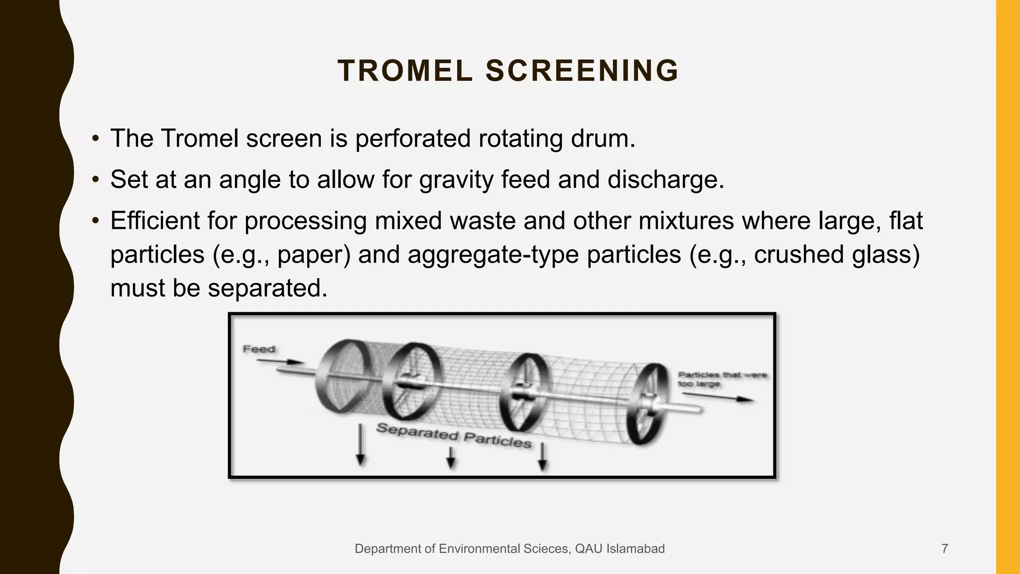 • The Tromel screen is perforated rotating drum.
• Set at an angle to allow for gravity feed and discharge.
• Efficient for processing mixed waste and other mixtures where large, flat
particles (e.g., paper) and aggregate-type particles (e.g., crushed glass)
must be separated.
TROMEL SCREENING
7Department of Environmental Scieces, QAU Islamabad
 