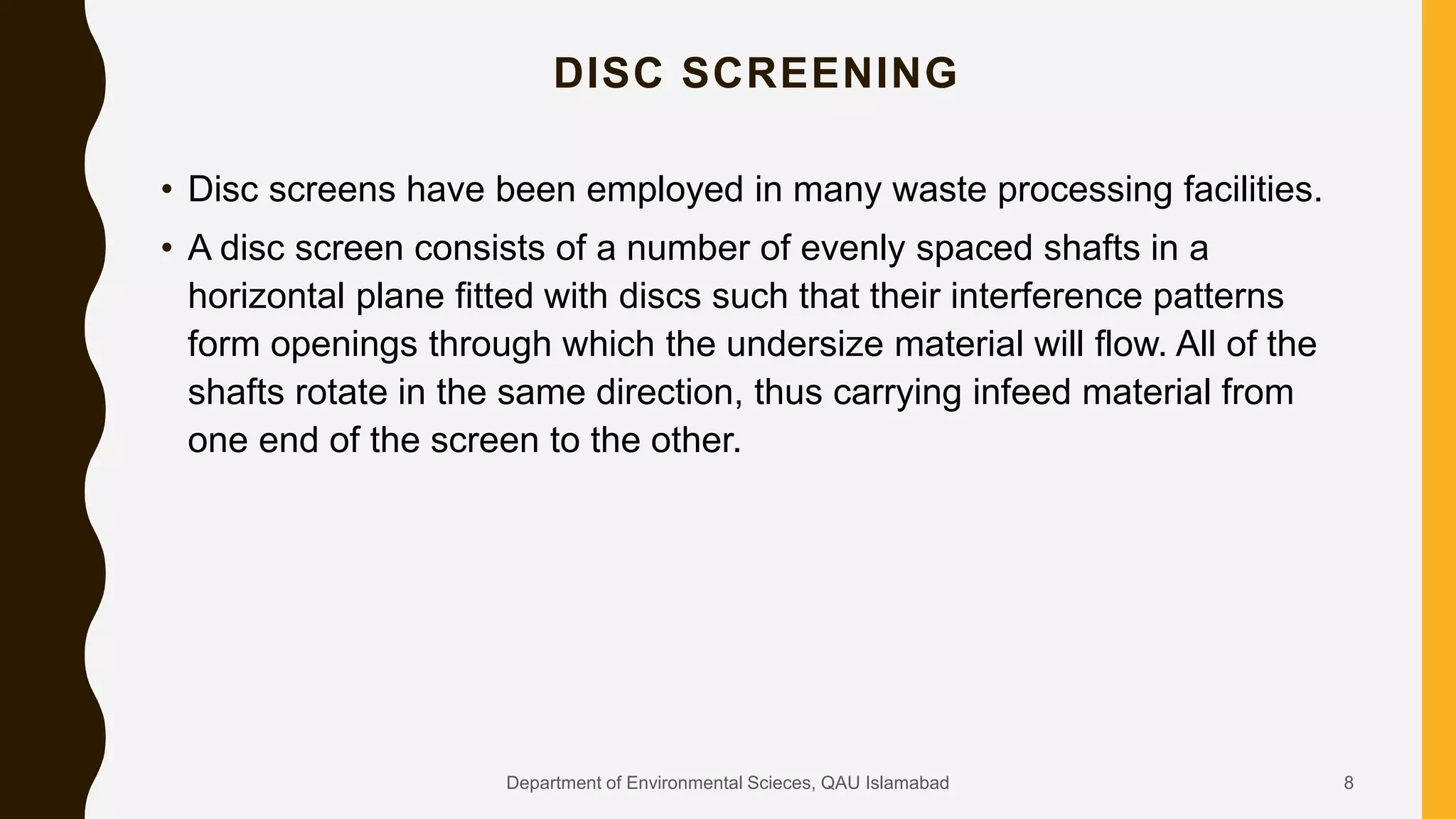 DISC SCREENING
• Disc screens have been employed in many waste processing facilities.
• A disc screen consists of a number of evenly spaced shafts in a
horizontal plane fitted with discs such that their interference patterns
form openings through which the undersize material will flow. All of the
shafts rotate in the same direction, thus carrying infeed material from
one end of the screen to the other.
8Department of Environmental Scieces, QAU Islamabad
 