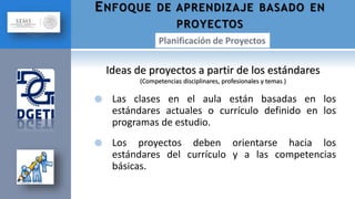  Las clases en el aula están basadas en los
estándares actuales o currículo definido en los
programas de estudio.
 Los proyectos deben orientarse hacia los
estándares del currículo y a las competencias
básicas.
ENFOQUE DE APRENDIZAJE BASADO EN
PROYECTOS
Ideas de proyectos a partir de los estándares
(Competencias disciplinares, profesionales y temas )
 