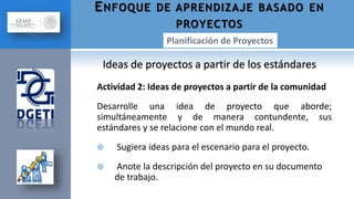Actividad 2: Ideas de proyectos a partir de la comunidad
Desarrolle una idea de proyecto que aborde;
simultáneamente y de manera contundente, sus
estándares y se relacione con el mundo real.
 Sugiera ideas para el escenario para el proyecto.
 Anote la descripción del proyecto en su documento
de trabajo.
ENFOQUE DE APRENDIZAJE BASADO EN
PROYECTOS
Ideas de proyectos a partir de los estándares
 