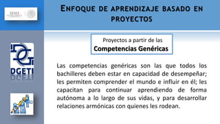 Las competencias genéricas son las que todos los
bachilleres deben estar en capacidad de desempeñar;
les permiten comprender el mundo e influir en él; les
capacitan para continuar aprendiendo de forma
autónoma a lo largo de sus vidas, y para desarrollar
relaciones armónicas con quienes les rodean.
ENFOQUE DE APRENDIZAJE BASADO EN
PROYECTOS
Proyectos a partir de las
Competencias Genéricas
 