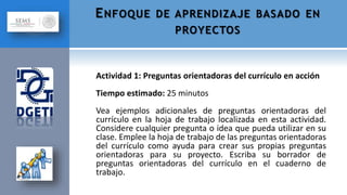 Actividad 1: Preguntas orientadoras del currículo en acción
Tiempo estimado: 25 minutos
Vea ejemplos adicionales de preguntas orientadoras del
currículo en la hoja de trabajo localizada en esta actividad.
Considere cualquier pregunta o idea que pueda utilizar en su
clase. Emplee la hoja de trabajo de las preguntas orientadoras
del currículo como ayuda para crear sus propias preguntas
orientadoras para su proyecto. Escriba su borrador de
preguntas orientadoras del currículo en el cuaderno de
trabajo.
ENFOQUE DE APRENDIZAJE BASADO EN
PROYECTOS
 