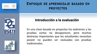 En una clase basada en proyectos los exámenes y las
pruebas cortas no desaparecen, pero muchas
destrezas importantes que los estudiantes necesitan
poseer no pueden ser evaluadas con pruebas
tradicionales.
Introducción a la evaluación
ENFOQUE DE APRENDIZAJE BASADO EN
PROYECTOS
 