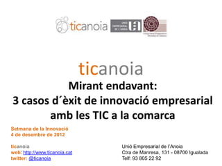 ticanoia
               Mirant endavant:
    3 casos d´èxit de innovació empresarial
           amb les TIC a la comarca
   Setmana de la Innovació
   4 de desembre de 2012

   ticanoia                                   Unió Empresarial de l’Anoia
   web: http://www.ticanoia.cat               Ctra de Manresa, 131 - 08700 Igualada
7X7twitter:TIC per a les Empreses (25-9-09)
    Eines @ticanoia                           Telf: 93 805 22 92
 