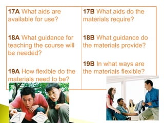 17A   What aids are available for use?  18A   What guidance for teaching the course will be needed? 19A  How flexible do the materials need to be? 17B  What aids do the materials require?  18B  What guidance do the materials provide? 19B  In what ways are the materials flexible? 