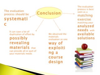 Conclusion We observed the materials evaluation as one  way of exploiting a course design It can save a lot of duplication of effort by  possibly revealing materials  that can provide all or part of your materials needs The evaluation process should be  systematic  The evaluation process is best seen as a  matching exercise : matching your  analyzed needs  with  available solutions 