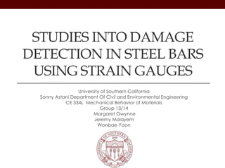 University of Southern California
Sonny Astani Department Of Civil and Environmental Engineering
CE 334L Mechanical Behavior of Materials
Group 13/14
Margaret Gwynne
Jeremy Molayem
Wonbae Yoon
STUDIES INTO DAMAGE
DETECTION IN STEEL BARS
USING STRAIN GAUGES
 