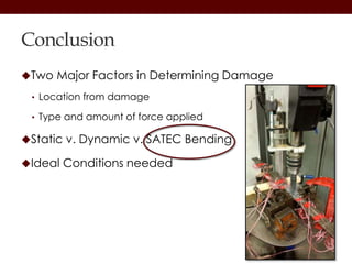 Conclusion
Two Major Factors in Determining Damage
• Location from damage
• Type and amount of force applied
Static v. Dynamic v. SATEC Bending
Ideal Conditions needed
 