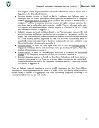 Oleksandr Matviienko, Soufianne Ayoche, Huizhong Li Materials, 2012
29
flow-to-price screens to get combined score used further in our analysis. Please refer to
Appendix A for detailed calculations.
 Earnings surprise screens, as based on Doyle, Lundholm, and Soliman paper, to
investigate how the market participants actually perceive the perspectives of companies
and how effectively market is valuing given securities. This measure is directly related to
companies‟ abilities to generate abnormal returns, as higher earnings surprises they
experience lead to higher abnormal returns they exhibit. Thus, we allocated higher ranks
to companies which exhibited higher earnings surprise as of the end of FY2011. Please
find detailed calculations in Appendix A.
 Volatility screens, as based on Baker, Bradley, and Wurgler paper, measured by both
standard deviation and beta are used to investigate companies‟ risks as perceived by the
market. We allocated higher ranks to companies with lower standard deviation and betas
of 2 year monthly returns (regressed on S&P 400 for beta calculations). Then we
calculated average rank according to these two indicators to serve as a volatility score.
Please find detailed calculations in Appendix A.
 Accruals screens, as based on Sloan paper, were used to check the earnings quality of
respective companies. Stocks with the lowest ranks got the highest scores. Please find
detailed calculations in Appendix A.
 F-score screens, as based on Piotroski paper, were used to determine the fundamental
strength of the companies. Please find detailed calculations in Appendix A.
 External financing screens, as based on Bradshaw, Richardson, and Sloan paper, to
determine companies‟ recent financing activities taking into account the scientifically
determined market reaction to the companies‟ financing activities. Please find detailed
calculations in Appendix A.
Thus, we believe proposed quantitative process would characterize the firm from different
investing and financing perspectives and allow us to make a better selection by basing our choice
on the variety of criteria. We aggregated each score obtained by companies according to the
aforementioned screens and got such results:
 