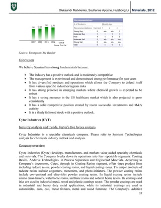 Oleksandr Matviienko, Soufianne Ayoche, Huizhong Li Materials, 2012
37
Source: Thompson One Banker
Conclusion
We believe Sensient has strong fundamentals because:
 The industry has a positive outlook and is moderately competitive
 The management is experienced and demonstrated strong performance for past years
 It has diversified products and operations which allows the Company to defend itself
from various specific industries/regions risks
 It has strong presence in emerging markets where chemical growth is expected to be
robust
 It has a strong presence in the US healthcare market which is also projected to grow
consistently
 It has a solid competitive position created by recent successful investments and M&A
activity
 It is a thinly followed stock with a positive outlook.
Cytec Industries (CYT)
Industry analysis and trends, Porter’s five forces analysis
Cytec Industries is a specialty chemicals company. Please refer to Sensient Technologies
analysis for chemicals industry outlook and analysis.
Company overview
Cytec Industries (Cytec) develops, manufactures, and markets value-added specialty chemicals
and materials. The Company breaks down its operations into four reportable segments: Coating
Resins, Additive Technologies, In Process Separation and Engineered Materials. According to
Company‟s documents, Cytec, through its Coating Resins segment, offers three product lines
including radcure resins, powder coating resins, and liquid coating resins. The major products of
radcure resins include oligomers, monomers, and photo-initiators. The powder coating resins
include conventional and ultraviolet powder coating resins. Its liquid coating resins include
amino cross-linkers, waterborne resins, urethane resins and solvent borne resins. Its coatings and
inks are used in industrial metal, wood and plastic coatings sector. The powder coatings are used
in industrial and heavy duty metal applications, while its industrial coatings are used in
automobiles, cans, coil, metal fixtures, metal and wood furniture. The Company's Additive
 