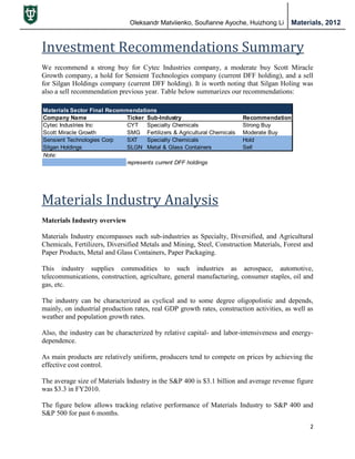 Oleksandr Matviienko, Soufianne Ayoche, Huizhong Li Materials, 2012
2
Investment Recommendations Summary
We recommend a strong buy for Cytec Industries company, a moderate buy Scott Miracle
Growth company, a hold for Sensient Technologies company (current DFF holding), and a sell
for Silgan Holdings company (current DFF holding). It is worth noting that Silgan Holing was
also a sell recommendation previous year. Table below summarizes our recommendations:
Materials Industry Analysis
Materials Industry overview
Materials Industry encompasses such sub-industries as Specialty, Diversified, and Agricultural
Chemicals, Fertilizers, Diversified Metals and Mining, Steel, Construction Materials, Forest and
Paper Products, Metal and Glass Containers, Paper Packaging.
This industry supplies commodities to such industries as aerospace, automotive,
telecommunications, construction, agriculture, general manufacturing, consumer staples, oil and
gas, etc.
The industry can be characterized as cyclical and to some degree oligopolistic and depends,
mainly, on industrial production rates, real GDP growth rates, construction activities, as well as
weather and population growth rates.
Also, the industry can be characterized by relative capital- and labor-intensiveness and energy-
dependence.
As main products are relatively uniform, producers tend to compete on prices by achieving the
effective cost control.
The average size of Materials Industry in the S&P 400 is $3.1 billion and average revenue figure
was $3.3 in FY2010.
The figure below allows tracking relative performance of Materials Industry to S&P 400 and
S&P 500 for past 6 months.
Materials Sector Final Recommendations
Company Name Ticker Sub-Industry Recommendation
Cytec Industries Inc CYT Specialty Chemicals Strong Buy
Scott Miracle Growth SMG Fertilizers & Agricultural Chemicals Moderate Buy
Sensient Technologies Corp SXT Specialty Chemicals Hold
Silgan Holdings SLGN Metal & Glass Containers Sell
Note:
represents current DFF holdings
 