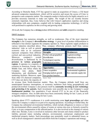 Oleksandr Matviienko, Soufianne Ayoche, Huizhong Li Materials, 2012
40
According to Deutsche Bank, CYT has agreed to make an acquisition of Umeco, a UK based
advanced composites manufacturer, which will be accretive and secure the access of Cytec to
perspective auto composite market. The composite market is believed to be highly attractive as it
provides necessary materials to make cars lighter. The weight of the car recently became
extremely important, thus, Cytec believes that with Umeco's application expertise and strong
relationships with auto companies, coupled with its leading composites technology, it will be
well positioned to capitalize on this evolving and growing trend.
All-in-all, the Company has a strong product differentiation and solid competitive standing.
SWOT Analysis
The Company has numerous strengths, as well as weaknesses. One of the most important
strengths is the Company‟s diversification strategy. A great level of product differentiation is
reflected in four distinct segments the company operates in. These segments supply products to
various industries described above. Thus, company effectively protects itself from various
industries‟ risks as well as general
economic risks as its consumers
represent companies from different
cyclical and non-cyclical industries.
Moreover, company‟s overall
diversification is buttressed by its
presence in various geographic
regions. It operates in a majority of
countries in Americas, Europe, Asia,
Middle East, and Africa where the
Company runs plants, R&D
laboratories, and distribution and
marketing facilities. Moreover, apart
from other US chemical companies,
CYT does not derive the majority of
its revenue from North-American market. Thus, the Company defends itself from any
unanticipated business interruptions, or economic meltdown from being geographically and
product-diversified. Company‟s also protects itself by constantly investing in new technology
and protecting it by patents. Such investments were possible due to the Company‟s sound
fundamental position. Our quantitative F-sort showed CYT to be one of the financially
strongest companies. Also, its debt ratios have been consistently falling for last 3 years, as well
as liquidity ratios consistently rising for last 2 years.
Speaking about CYT‟s weaknesses it is worth mentioning some legal proceedings and other
claims the Company is subject to as part of its ongoing operations. According to Global Data, the
Company has substantial environmental liabilities, which include obligations to remove or limit
the environmental effects caused by release of wastes at various sites now or formerly owned by
Cytec or to pay compensation to the affected parties. It is also involved in the cleanup of various
other sites. Besides, Cytec is involved in numerous other lawsuits and claims related to product
liability, personal injury including asbestos, environmental, contractual, employment and
intellectual property matters. Such proceedings may potentially result in substantial losses, as
well as divert management‟s attention and efforts from the Company‟s operations and strategy.
CYT: SWOT Analysis
Strenghts Weaknesses
Product and geographical Legal proceedings
diversification Dependence on few
Technological expertise suppliers
Solid financial position
Opportunities Threats
Umeco acquisition Environmental regulations
Emerging markets growth Raw materials supply risk
New product launches
Source: Team
 
