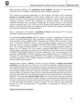 Oleksandr Matviienko, Soufianne Ayoche, Huizhong Li Materials, 2012
41
Other substantial weakness is the dependence on few suppliers, specifically, of carbon fibers.
The delay or loss of a supplier would negatively affect Company‟s operations.
The Company has significant opportunities, as well as threats. We believe Cytec‟s substantial
presence in emerging markets of Eastern Europe, Middle East, Africa, South and Central
America and Asia is a great opportunity for growth and expansion. Various experts forecast that
emerging economies‟ growth rates, particularly in chemical industry, will significantly
outperform developed ones. According to Global Data, the chemical industry in the emerging
nations is expected to grow 7.6% in 2011 and 2012. Moreover, the demand for main Company‟s
products is growing more rapidly in emerging countries. Therefore, the Company would benefit
by increasing its operations in emerging markets.
Also, as noted above, the Company‟s acquisition of Umeco would position CYT to take an
advantage of rapidly growing auto composite market.
Successful new product launches help the Company to sustain its competitive position as well
as grow its top and bottom lines. More specifically, according to Global Data, to name few,
Cytec launched its latest ACORGA OR15 extractants and ACORGA OR25 extractants in May
2011. It introduced EBECRYL 8100, a newly developed urethane acrylate for consumer
electronics and a new product, CYASORB CYNERGY SOLUTIONS V703 stabilizer in April
2011. The Company launched EBECRYL 570, a chlorine-free diluted polyester oligomer in
March, 2011. In February 2011, the Company introduced RESYDROL AY6150 low VOC
(volatile organic compound) one-component core-shell alkyd emulsion and two new CYASORB
CYNERGY SOLUTIONS stabilizers for plastics applications. Cytec also formulated the new
generation of RESYDROL AY6705 waterborne acrylic modified alkyd resin in February 2011.
In January 2011, the Company launched EBECRYL 4858, aliphatic urethane acrylate for UV/EB
cured films and plastics. If the Company continues to introduce new successful products it will
remain profitable and competitive.
Speaking about Company‟s threats, we believe the most important is stringent government
regulations, especially in Europe. There are a lot of different standards, compliance procedures,
laws, regulations imposed by various regulations agencies, governments and professional boards.
The Chemical industry analysis contains the most important US governmental regulations. These
laws are highly complex and require significant investments in adequate compliance and quality
controls systems. The failure to comply with any of the aforementioned regulations may result in
huge fines and penalties, the loss of reputation, products recall, market share loss, and damage to
reputation. Also, main raw materials supply risks, such as carbon fiber, natural gas, methanol
derivatives, could adversely affect Company‟s margins, as such materials are irreplaceable in the
Company‟s productions cycle and scarce in nature. The prices of such products have been rising
in recent past negatively affecting Company‟s margins. However, relatively rigid competition
prevents CYT from increasing prices of end-products to compensate for increase in raw
materials prices.
Analysts’ and investors’ sentiment
 