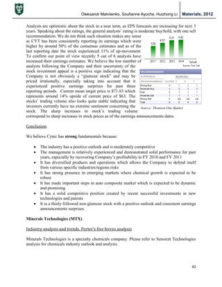 Oleksandr Matviienko, Soufianne Ayoche, Huizhong Li Materials, 2012
42
Source: Thomson One Banker
Analysts are optimistic about the stock in a near term, as EPS forecasts are increasing for next 3
years. Speaking about the ratings, the general analysts‟ rating is moderate buy/hold, with one sell
recommendation. We do not think such situation makes any sense
as CYT has been consistently reporting its earnings which were
higher by around 50% of the consensus estimates and as of the
last reporting date the stock experienced 11% of up-movement.
To confirm our point of view recently 5 out of 6 analysts have
increased their earnings estimates. We believe the low number of
analysts following the Company and their uncertainty of the
stock investment appeal is a positive sign indicating that the
Company is not obviously a “glamour stock” and may be
priced irrationally, especially taking into account that it
experienced positive earnings surprises for past three
reporting periods. Current mean target price is $71.83 which
represents around 14% upside of current price of $63. The
stocks‟ trading volume also looks quite stable indicating that
investors currently have no extreme sentiment concerning the
stock. The sharp increases in stock‟s trading volume
correspond to sharp increases in stock prices as of the earnings announcements dates.
Conclusion
We believe Cytec has strong fundamentals because:
 The industry has a positive outlook and is moderately competitive
 The management is relatively experienced and demonstrated solid performance for past
years, especially by recovering Company‟s profitability in FY 2010 and FY 2011
 It has diversified products and operations which allows the Company to defend itself
from various specific industries/regions risks
 It has strong presence in emerging markets where chemical growth is expected to be
robust
 It has made important steps in auto composite market which is expected to be dynamic
and promising
 It has a solid competitive position created by recent successful investments in new
technologies and patents
 It is a thinly followed non-glamour stock with a positive outlook and consistent earnings
announcements surprises.
Minerals Technologies (MTX)
Industry analysis and trends, Porter’s five forces analysis
Minerals Technologies is a specialty chemicals company. Please refer to Sensient Technologies
analysis for chemicals industry outlook and analysis.
 