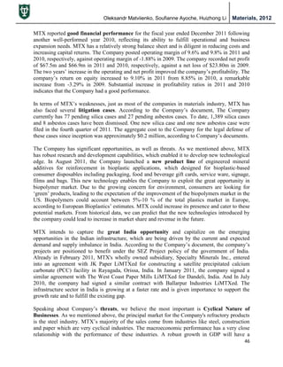 Oleksandr Matviienko, Soufianne Ayoche, Huizhong Li Materials, 2012
46
MTX reported good financial performance for the fiscal year ended December 2011 following
another well-performed year 2010, reflecting its ability to fulfill operational and business
expansion needs. MTX has a relatively strong balance sheet and is diligent in reducing costs and
increasing capital returns. The Company posted operating margin of 9.6% and 9.8% in 2011 and
2010, respectively, against operating margin of -1.88% in 2009. The company recorded net profit
of $67.5m and $66.9m in 2011 and 2010, respectively, against a net loss of $23.80m in 2009.
The two years‟ increase in the operating and net profit improved the company‟s profitability. The
company‟s return on equity increased to 9.10% in 2011 from 8.85% in 2010, a remarkable
increase from -3.29% in 2009. Substantial increase in profitability ratios in 2011 and 2010
indicates that the Company had a good performance.
In terms of MTX‟s weaknesses, just as most of the companies in materials industry, MTX has
also faced several litigation cases. According to the Company‟s document, The Company
currently has 77 pending silica cases and 27 pending asbestos cases. To date, 1,389 silica cases
and 8 asbestos cases have been dismissed. One new silica case and one new asbestos case were
filed in the fourth quarter of 2011. The aggregate cost to the Company for the legal defense of
these cases since inception was approximately $0.2 million, according to Company‟s documents.
The Company has significant opportunities, as well as threats. As we mentioned above, MTX
has robust research and development capabilities, which enabled it to develop new technological
edge. In August 2011, the Company launched a new product line of engineered mineral
additives for reinforcement in bioplastic applications, which designed for bioplastic-based
consumer disposables including packaging, food and beverage gift cards, service ware, signage,
films and bags. This new technology enables the Company to exploit the great opportunity in
biopolymer market. Due to the growing concern for environment, consumers are looking for
„green‟ products, leading to the expectation of the improvement of the biopolymers market in the
US. Biopolymers could account between 5%-10 % of the total plastics market in Europe,
according to European Bioplastics‟ estimates. MTX could increase its presence and cater to these
potential markets. From historical data, we can predict that the new technologies introduced by
the company could lead to increase in market share and revenue in the future.
MTX intends to capture the great India opportunity and capitalize on the emerging
opportunities in the Indian infrastructure, which are being driven by the current and expected
demand and supply imbalance in India. According to the Company‟s document, the company‟s
projects are positioned to benefit under the SEZ Project policy of the government of India.
Already in February 2011, MTX's wholly owned subsidiary, Specialty Minerals Inc., entered
into an agreement with JK Paper LiMTXed for constructing a satellite precipitated calcium
carbonate (PCC) facility in Rayagada, Orissa, India. In January 2011, the company signed a
similar agreement with The West Coast Paper Mills LiMTXed for Dandeli, India. And In July
2010, the company had signed a similar contract with Ballarpur Industries LiMTXed. The
infrastructure sector in India is growing at a faster rate and is given importance to support the
growth rate and to fulfill the existing gap.
Speaking about Company‟s threats, we believe the most important is Cyclical Nature of
Businesses. As we mentioned above, the principal market for the Company's refractory products
is the steel industry. MTX‟s majority of the sales come from industries like steel, construction
and paper which are very cyclical industries. The macroeconomic performance has a very close
relationship with the performance of these industries. A robust growth in GDP will have a
 
